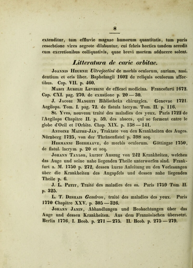 extenditur, tum effluvie magnae humorum quantitatis, tum puris resorbtione vires aegrote dilabuntur, cui febris hectica tandem accedit cum excretionibus colliquativis, quae brevi mortem adducere solent. Litteratura de carie orbitae. Joannis Heurnii Ultrajectini de morbis oculorum, aurium, nasi, dentium et oris liber. Baphelangii 1602 de reliquis oculorum affec- tibus. Cap. VII. p. 460. Marci Aurelii Leverini de efficaci medicina. Francofurti 1672. Cap. CXI. pag. 270. de exustione p. 20 — 30. J. Jacobi Mangeti Bibliotheka chirurgica. Genevae 1721. Aegilops. Tom. I. pag. 72. de fistula lacrym. Tom. II. p. 116. St. Yves, nouveau traite des maladies des yeux. Paris 1722 de 1’Aegilops Chapitre II. p. 59. des absces, qui se forment entre le globe d’Oeil et 1’Orbite. Chap. XIX. p. 138 —141. Antoine Maitre-Jan , Traktate von den Krankheiten des Auges. Niirnberg 1725, von der Thranenfistel p. 398 seq. Hermanni Boerhaave, de morbis oculorum. Gottingae 1750, de fistul. lacrym. p. 20 et seq. Johann Taylor, kurzer Auszug von 242 Krankheiten, welchen das Auge und seine nahe liegenden Theile unterworfen sind. Frank- furt a. M. 1750 p. 272, dessen kurze Anleitung zu den Vorlesungen uber die Krankheiten des Augapfels und dessen nahe liegenden Theile p. 6. J. L. Petit, Traite des maladies des os. Paris 1759 Tom. II. p. 325. L. T. Deshais Gendron, traite des maladies des yeux. Paris 1770 Chapitre XXV. p. 305 — 326. Johann Janin, Abhandlungen und Beobachtungen uber das Auge und dessen Krankheiten. Aus dem Franzosischen iibersetzt. Berlin 1776, I. Beob. p. 271 —275. II. Beob. p. 275 — 279.