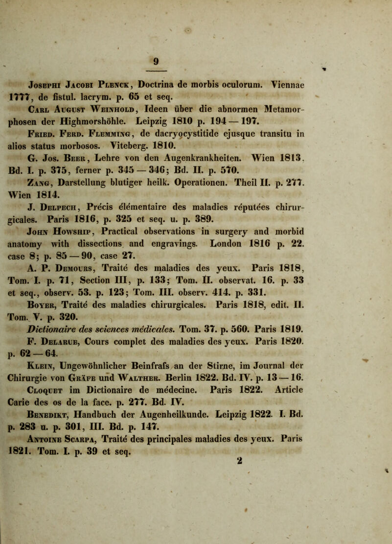 Josephi Jacobi Plenck, Doctrina de morbis oculorum. Viennae 1777, de fistul. lacrym. p. 65 et seq. Cari. August Weinhold, Ideen uber die abnormen Metamor- phosen der Highmorshohle. Leipzig 1810 p. 194 —197. Fried. Ferd. Flemmtng, de dacryocystitide ejusque transitu in alios status morbosos. Viteberg. 1810. G. Jos. Beer, Lehre von den Augenkrankheiten. Wien 1813. Bd. I. p. 375, ferner p. 345 — 346; Bd. II. p. 570. Zang, Darstellung blutiger heilk. Operationen. Theil II. p. 277. Wien 1814. J. Delpech, Precis elementaire des maladies reputees chirur- gicales. Paris 1816, p. 325 et seq. u. p. 389. John Howship, Practical observations in surgery and morbid anatomy with dissections and engravings. London 1816 p. 22. case 8; p. 85 — 90, case 27. A. P. Demours, Traite des maladies des yeux. Paris 1818, Tom. I. p. 71, Section III, p. 133; Tom. II. observat. 16. p. 33 et seq., observ. 53. p. 123; Tom. III. observ. 414. p. 331. Boyer, Traite des maladies chirurgicales. Paris 1818, edit. II. Tom. V. p. 320. Dictionaire des Sciences medicales. Tom. 37. p. 560. Paris 1819. F. Delarue, Cours complet des maladies des yeux. Paris 1820. p. 62 — 64. Klein, Ungewohnlicher Beinfrafs an der Stirne, im Journal der Chirurgie von Grafe und Walther. Berlin 1822. Bd. IV. p. 13 —16. Cloqijet im Dictionaire de medecine. Paris 1822. Article Carie des os de la face. p. 277. Bd. IV. Benedikt, Handbuch der Augenheilkunde. Leipzig 1822. I. Bd. p. 283 u. p. 301, III. Bd. p. 147. Antoine Scarpa, Traite des principales maladies des yeux. Paris 1821. Tom. I. p. 39 et seq. 2 #