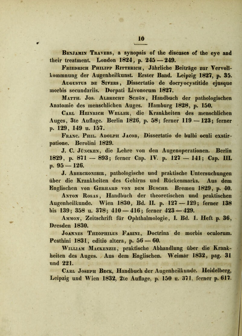 Bbnjamin Travers, a synopsis of the diseases of the eye and their treatment. London 1824, p. 245 — 249. Friedrich Philipp Ritterich, Jahrliche Beitrage zur Vervoll- koramnung der Augenheilkunst. Erster Band. Leipzig 1827, p. 35. Augustus de Sivers , Dissertatio de docryocystitide ejusque morbis secundariis. Dorpati Livonorum 1827. Matth. Jos. Albrecht Schon , Handbuch der pathologischen Anatomie des menschlichen Auges. Hamburg 1828, p. 150. Carl Heinrich Weller. die Krankheiten des menschlichen Auges, 3te Auflage. Berlin 1826, p. 58; ferner 119 —123; ferner p. 129, 149 u. 157. Franc. Phil. Adolph Jacob, Dissertatio de bulbi oculi exstir- patione. Berolini 1829. J. C. Juncken, die Lehre von den Augenoperationen. Berlin 1829, p. 871 — 893; ferner Cap. IV. p. 127 — 141; Cap. IIL p. 95 — 126. J. Abercronibir , pathologische und praktische Untersuchungen iiber die Krankheiten des Gehirns und Ruckenmarks. Aus dem Englischen von Gerhard von dem Busche. Bremen 1829, p. 40. Anton Rosas , Handbuch der theoretischen und praktischen Augenheilkunde. Wien 1830, Bd. II. p. 127 —129; ferner 138 bis 139; 358 u. 378; 410 — 416; ferner 423 — 429. Ammon, Zeitschrift fur Ophthalmologie, I. Bd. 1. Heft p. 36, Dresden 1830. Joannes Theophilus Fabini, Doctrina de morbis oculorum. Pesthini 1831, editio altera, p. 56 — 60. William Mackenzie, praktische Abhandlung iiber die Krank- heiten des Auges. Aus dem Englischen. Weimar 1832, pag. 31 und 221. Carl Joseph Beck, Handbuch der Augenheilkunde. Heidelberg, Leipzig und Wien 1832, 2te Auflage, p. 150 u. 371. ferner p. 617.