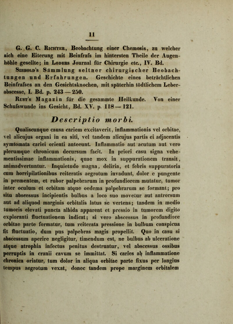 G. G. C. Richter, Beobachtung einer Chemosis, za welcher sich eine Eiterung mit Beinfrafs im hintersten Theile der Augen- hdhle gesellte; ia Loders Journal fur Chirurgie etc., IV. Bd. Siebold’s Sammlung seltner chirurgischer Beobach- tungen und Erfahrungen. Geschichte eines betrachtlichen Beinfrafses an den Gesichtsknochen, mit spaterhin todtlichem Leber- abscesse, I. Bd. p. 243 — 250. Rust’s Magazin fur die gesammte Heilkunde. Von einer Schufswunde ins Gesicht, Bd. XY. p. 118 — 121. D escriptio morbi. Qualiscunque causa cariem excitaverit, inflammationis vel orbitae, vel alicujus organi in ea siti, vel tandem alicujus partis ei adjacentis symtomata cariei orienti anteeunt. Inflammatio aut acutum aut vero plerumque chronicum decursum facit. In priori casu signa vche- mentissimae inflammationis, quae mox in suppurationem transit, animadvertuntur. Inquietudo magna, deliria, et febris suppuratoria cum horripilationibus reiteratis aegrotum invadunt, dolor e pungente in prementem, et rubor palpebrarum in profundiorem mutatur, tumor inter oculum et orbitam atque oedema palpebrarum se formant; pro situ abseessus incipientis bulbus a loco suo movetur aut antrorsum aut ad aliquod marginis orbitalis latus se vertens; tandem in medio tumoris elevati puncta albida apparent et pressio in tumorem digito exploranti fluctuationem indicat; si vero abscessus in profundiore orbitae parte formatur, tum reiterata pressione in bulbum conspicua fit fluctuatio, dum pus palpebras magis propellit. Quo in casu si abscessum aperire negligitur, timendum est, ne bulbus ab ulceratione atque atrophia infectus penitus destruatur, vel abscessus ossibus perruptis in cranii cavum se immittat. Si caries ab inflammatione chronica oriatur, tum dolor in aliqua orbitae parte fixus per longius tempus aegrotum vexat, donec tandem prope marginem orbitalem * ' ’ i >