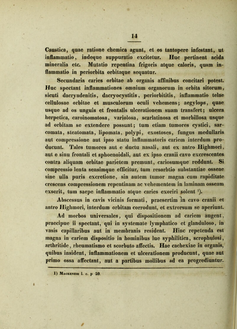 Caustica, quae ratione chemica agunt, et os tantopere infestant, ut inflammatio, indeque suppuratio excitetur. Huc pertinent acida mineralia etc. Mutatio repentina frigoris atque caloris, quam in- flammatio in periorbita orbitaque sequatur. Secundaria caries orbitae ab organis affinibus concitari potest. Huc spectant inflammationes omnium organorum in orbita sitorum, sicuti dacryadenitis, dacryocystitis, periorbititis, inflammatio telae cellulosae orbitae et musculorum oculi vehemens; aegylops, quae usque ad os unguis et frontalis ulcerationem suam transfert; ulcera herpetica, caroinomatosa, variolosa, scarlatinosa et morbillosa usque ad orbitam se extendere possunt; tum etiam tumores cystici, sar- comata, steatomata, lipomata, polypi, exostoses, fungus medullaris aut compressione aut ipso statu inflaimnatoris cariem interdum pro- ducunt. Tales tumores aut e ductu nasali, aut ex antro Highmori, aut e sinu frontali et sphoenoidali, aut ex ipso cranii cavo excrescentes contra aliquam orbitae parietem premunt, cariosumque reddunt. Si compressio lenta sensimque efficitur, tum resorbtio substantiae osseae sine ulla puris excretione, sin autem tumor magna cum rapiditate crescens compressionem repentinam ac vehementem in laminam osseam exserit, tum saepe inflammatio atque caries exoriri solent *). Abscessus in cavis vicinis formati, praesertim in cavo cranii et antro Highmori, interdum orbitam corrodunt, et extrorsum se aperiunt. Ad morbos universales, qui dispositionem ad cariem augent, praecipue ii spectant, qui in systemate lymphatico et glanduloso, in vasis capillaribus aut in membranis resident. Hinc repetenda est magna in cariem dispositio in hominibus lue syphilitica, scrophulosi, arthritide, rheumatismo et scorbuto affectis. Hae cachexiae in organis, quibus insident, inflammationem et ulcerationem producunt, quae aut primo ossa affectant, aut a partibus mollibus ad ea progrediuntur. 1) Mackenzie 1. c. p 59.