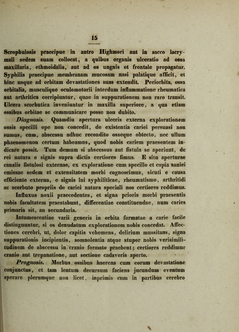 Scropfaulosis praecipue in antro Highmori aut in sacco lacry- mali sedem suam collocat, a quibus organis ulceratio ad ossa maxillaria, ethmoidalia, aut ad os ungnis et frontale propagatur. Syphilis praecipue membranam mucosam nasi palatique afficit, et hinc usque ad orbitam devastationes suas extendit. Periorbita, ossa orbitalia, musculiqne oculomotorii interdum inflammatione rheumatica aut arthritica corripiuntur, quae in suppurationem non raro transit. Ulcera scorbutica inveniuntur in maxilla superiore, a qua etiam ossibus orbitae se communicare posse non dubito. Diagnosis. Quamdiu apertura ulceris externa explorationem ossis specilli ope non concedit, de existentia cariei persuasi non sumus, cum, abscessu adhuc recondito osseque obtecto, nec ullum phaenomenon certum habeamus, quod nobis cariem praesentem in- dicare possit. Tum demum si abscessus aut fistula se aperiunt, de rei natura e signis supra dictis certiores fimus. E situ aperturae canalis fistulosi externae, ex exploratione cum specillo et copia saniei emissae sedem et extensitatem morbi cognoscimus, sicuti e causa efficiente externa, e signis lui syphiliticae, rheumatismo, arthritidi ac scorbuto propriis de cariei natura speciali nos certiores reddimus. Influxus noxii praecedentes, et signa prioris morbi praesentis nobis facultatem praestabunt, differentiae constituendae, num caries primaria sit, an secundaria. Intumescendae varii generis in orbita formatae a carie facile distinguuntur, si os denudatum explorationem nobis concedat. Affec- tiones cerebri, ut, dolor capitis vehemens, delirium mussitans, signa suppurationis incipientis, somnolentia atque stupor nobis verisimili- tudinem de abscessu in cranio formato praebent; certiores reddimur cranio aut trepanatione, aut sectione cadaveris aperto. Prognosis. Morbus ossibus haerens cum eorum devastatione conjunctus, et tam lentum decursum faciens jucundum eventum sperare plerumque non licet, inprimis cum in partibus cerebro %