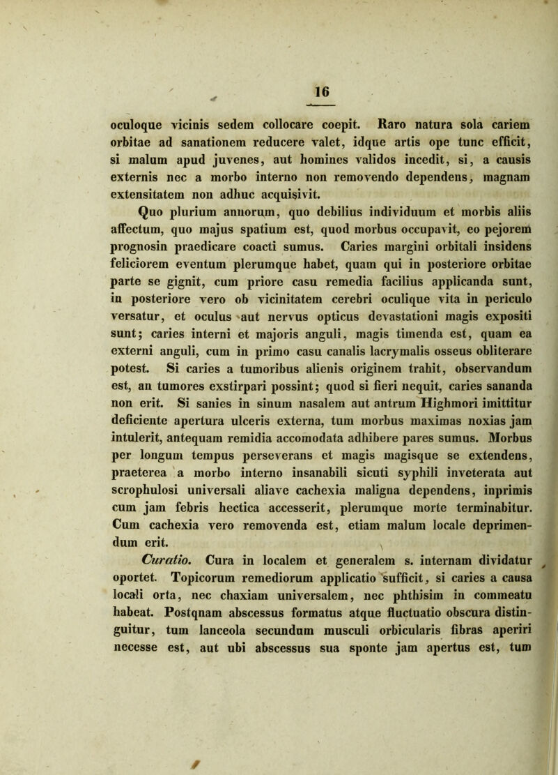 ■V oculoque vicinis sedem collocare coepit. Raro natura sola cariem orbitae ad sanationem reducere valet, idque artis ope tunc efficit, si malum apud juvenes, aut homines validos incedit, si, a causis externis nec a morbo interno non removendo dependens, magnam extensitatem non adhuc acquisivit. Quo plurium annorum, quo debilius individuum et morbis aliis affectum, quo majus spatium est, quod morbus occupavit, eo pejorem prognosin praedicare coacti sumus. Caries margini orbitali insidens feliciorem eventum plerumque habet, quam qui in posteriore orbitae parte se gignit, cum priore casu remedia facilius applicanda sunt, in posteriore vero ob vicinitatem cerebri oculique vita in periculo versatur, et oculus 'aut nervus opticus devastationi magis expositi sunt; caries interni et majoris anguli, magis timenda est, quam ea externi anguli, cum in primo casu canalis lacrymalis osseus obliterare potest. Si caries a tumoribus alienis originem trahit, observandum est, an tumores exstirpari possint; quod si fieri nequit, caries sananda non erit. Si sanies in sinum nasalem aut antrum Highmori imittitur deficiente apertura ulceris externa, tum morbus maximas noxias jam intulerit, antequam remidia accomodata adhibere pares sumus. Morbus per longum tempus perseverans et magis magisque se extendens, praeterea a morbo interno insanabili sicuti syphili inveterata aut scrophulosi universali aliave cachexia maligna dependens, inprimis cum jam febris hectica accesserit, plerumque morte terminabitur. Cum cachexia vero removenda est, etiam malum locale deprimen- dum erit. Curatio. Cura in localem et generalem s. internam dividatur oportet. Topicorum remediorum applicatio sufficit, si caries a causa locali orta, nec chaxiam universalem, nec phthisim in commeatu habeat. Postqnam abscessus formatus atque fluctuatio obscura distin- guitur, tum lanceola secundum musculi orbicularis fibras aperiri necesse est, aut ubi abscessus sua sponte jam apertus est, tum