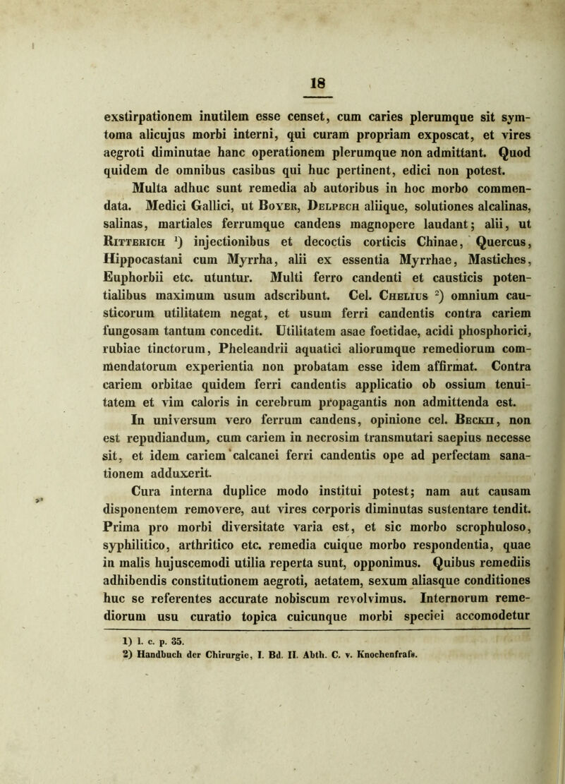 exstirpationem inutilem esse censet, cum caries plerumque sit sym- toma alicujus morbi interni, qui curam propriam exposcat, et vires aegroti diminutae hanc operationem plerumque non admittant. Quod quidem de omnibus casibus qui huc pertinent, edici non potest. Multa adhuc sunt remedia ab autoribus in hoc morbo commen- data. Medici Gallici, ut Boyer, Delpech aliique, solutiones alcalinas, salinas, martiales ferrumque candens magnopere laudant; alii, ut Ritterich j) injectionibus et decoctis corticis Chinae, Quercus, Hippocastani cum Myrrha, alii ex essentia Myrrhae, Mastiches, Euphorbii etc. utuntur. Multi ferro candenti et causticis poten- tialibus maximum usum adscribunt. Cei. Chelius 1 2) omnium cau- sticorum utilitatem negat, et usum ferri candentis contra cariem fungosam tantum concedit. Utilitatem asae foetidae, acidi phosphorici, rubiae tinctorum, Pheleandrii aquatici aliorumque remediorum com- mendatorum experientia non probatam esse idem affirmat. Contra cariem orbitae quidem ferri candentis applicatio ob ossium tenui- tatem et vim caloris in cerebrum propagantis non admittenda est. In universum vero ferrum candens, opinione cel. Beckii, non est repudiandum, cum cariem in necrosim transmutari saepius necesse sit, et idem cariem calcanei ferri candentis ope ad perfectam sana- tionem adduxerit. Cura interna duplice modo institui potest; nam aut causam disponentem removere, aut vires corporis diminutas sustentare tendit. Prima pro morbi diversitate varia est, et sic morbo scrophuloso, syphilitico, arthritico etc. remedia cuique morbo respondentia, quae in malis hujuscemodi utilia reperta sunt, opponimus. Quibus remediis adhibendis constitutionem aegroti, aetatem, sexum aliasque conditiones huc se referentes accurate nobiscum revolvimus. Internorum reme- diorum usu curatio topica cuicunque morbi speciei accomodetur 1) 1. c. p. 35. 2) Handbuch der Chirurgie, I. Bd. II. Abtli. C. v. Knochenfrafs.