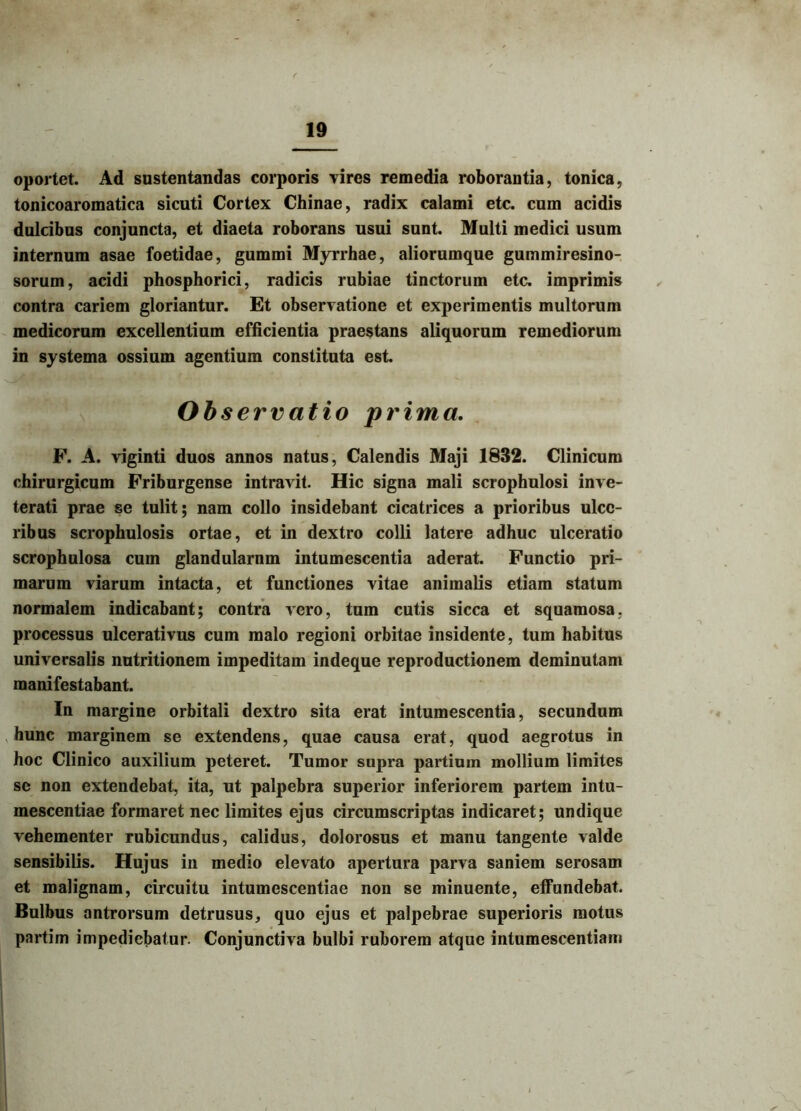 oportet. Ad sustentandas corporis vires remedia roborantia, tonica, tonicoaromatica sicuti Cortex Chinae, radix calami etc. cum acidis dulcibus conjuncta, et diaeta roborans usui sunt. Multi medici usum internum asae foetidae, gummi Myrrhae, aliorumque gummiresino- sorum, acidi phosphorici, radicis rubiae tinctorum etc. imprimis contra cariem gloriantur. Et observatione et experimentis multorum medicorum excellentium efficientia praestans aliquorum remediorum in systema ossium agentium constituta est. Obs ervatio prima. F. A. viginti duos annos natus, Calendis Maji 1832. Clinicum chirurgicum Friburgense intravit. Hic signa mali scrophulosi inve- terati prae se tulit; nam collo insidebant cicatrices a prioribus ulce- ribus scrophulosis ortae, et in dextro colli latere adhuc ulceratio scrophulosa cum glandularnm intumescentia aderat. Functio pri- marum viarum intacta, et functiones vitae animalis etiam statum normalem indicabant; contra vero, tum cutis sicca et squamosa, processus ulcerativus cum malo regioni orbitae insidente, tum habitus universalis nutritionem impeditam indeque reproductionem deminutam manifestabant. In margine orbitali dextro sita erat intumescentia, secundum hunc marginem se extendens, quae causa erat, quod aegrotus in hoc Clinico auxilium peteret. Tumor supra partium mollium limites se non extendebat, ita, ut palpebra superior inferiorem partem intu- mescentiae formaret nec limites ejus circumscriptas indicaret; undique vehementer rubicundus, calidus, dolorosus et manu tangente valde sensibilis. Hujus in medio elevato apertura parva saniem serosam et malignam, circuitu intumescentiae non se minuente, effundebat. Bulbus antrorsum detrusus, quo ejus et palpebrae superioris motus partim impediebatur. Conjunctiva bulbi ruborem atque intumescentiam