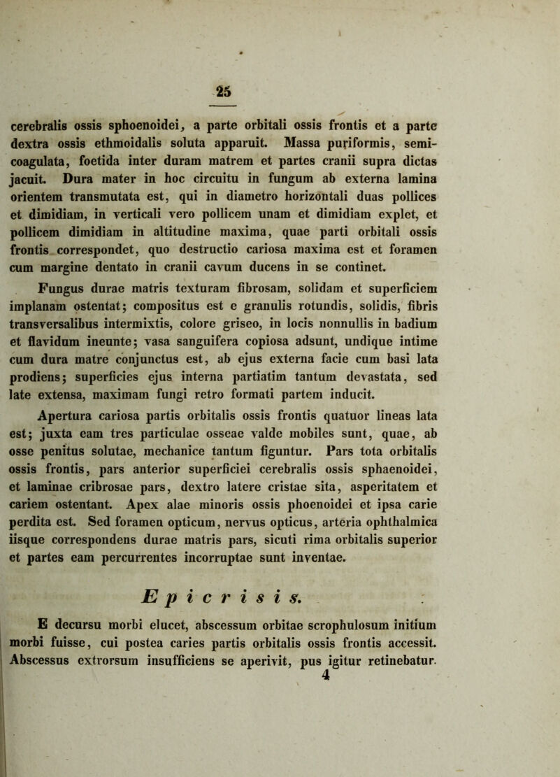 cerebralis ossis sphoenoidei, a parte orbitali ossis frontis et a parte dextra ossis ethmoidalis soluta apparuit. Massa puriformis, semi- coagulata, foetida inter duram matrem et partes cranii supra dictas jacuit. Dura mater in hoc circuitu in fungum ab externa lamina orientem transmutata est, qui in diametro horizontali duas pollices et dimidiam, in verticali vero pollicem unam et dimidiam explet, et pollicem dimidiam in altitudine maxima, quae parti orbitali ossis frontis correspondet, quo destructio cariosa maxima est et foramen cum margine dentato in cranii cavum ducens in se continet. Fungus durae matris texturam fibrosam, solidam et superficiem implanam ostentat; compositus est e granulis rotundis, solidis, fibris transversalibus intermixtis, colore griseo, in locis nonnullis in badium et flavidum ineunte; vasa sanguifera copiosa adsunt, undique intime cum dura matre conjunctus est, ab ejus externa facie cum basi lata prodiens; superficies ejus interna partiatim tantum devastata, sed late extensa, maximam fungi retro formati partem inducit. Apertura cariosa partis orbitalis ossis frontis quatuor lineas lata est; juxta eam tres particulae osseae valde mobiles sunt, quae, ab osse penitus solutae, mechanice tantum figuntur. Pars tota orbitalis ossis frontis, pars anterior superficiei cerebralis ossis sphaenoidei, et laminae cribrosae pars, dextro latere cristae sita, asperitatem et cariem ostentant. Apex alae minoris ossis phoenoidei et ipsa carie perdita est. Sed foramen opticum, nervus opticus, arteria ophthalmica iisque correspondens durae matris pars, sicuti rima orbitalis superior et partes eam percurrentes incorruptae sunt inventae. Epie risis. E decursu morbi elucet, abscessum orbitae scrophulosum initium morbi fuisse, cui postea caries partis orbitalis ossis frontis accessit. Abscessus extrorsuin insufficiens se aperivit, pus igitur retinebatur. 4