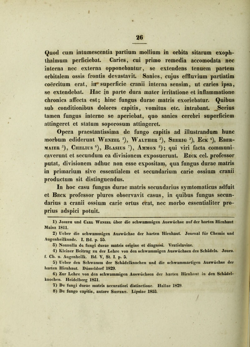 / I - -* 26 Quod cum intumescentia partium mollium in orbita sitarum exoph- thalmum perficiebat. Caries, cui primo remedia accomodata nec interna nec externa opponebantur, se extendens tenuem partem orbitalem ossis frontis devastavit. Sanies, cujus effluvium partiatim coercitum erat, in superficie cranii interna sensim, ut caries ipsa, se extendebat. Hac in parte dura mater irritatione et inflammatione chronica affecta est; hinc fungus durae matris exoriebatur. Quibus sub conditionibus dolores capitis, vomitus etc. intrabant. Serius tamen fungus interne se aperiebat, quo sanies cerebri superficiem attingeret et statum soporosum attingeret. Opera praestantissima de fungo capitis ad illustrandum hunc morbum ediderunt Wenzel j), Walther 1 2 3), Seerig 3), Eck 4), Eber- maier 5), Chelius 6), Blasius 7 8), Ammon s) ; qui viri facta communi- caverunt et secundum ea divisionem exposuerunt. Beck cel. professor putat, divisionem adhuc non esse expositam, qua fungus durae matris in primarium sive essentialem et secundarium carie ossium cranii productum sit distinguendus. In hoc casu fungus durae matris secundarius symtomaticus adfuit et Beck professor plures observavit casus, in quibus fungus secun- darius a cranii ossium carie ortus erat, nec morbo essentialiter pro- prius adspici potuit. 1) Joseph und Cari. Wenzee uber die schwammigen Auswuchse auf der liarten Hirnhaut Mainz 1811. 2) Ueber die schwammigen Auswuchse der harten Hirnhaut. Journal fur Chemie und Augenheilkundc. I. Bd. p. 55. 3) Nonnulla de fungi durae matris origine et diagnosi. Vratislaviae. 4) Kleiner Beitrag zu der Lehre von den schwammigen Auswiichsen des Schadels. Journ. f. Ch. u. Augenheilk. Bd. V, St. I. p. 5. 5) Ueber den Schwamm der Schadelknochen und die scliwammartigen Auswuchse der harten Hirnhaut. Diisseldorf 1829. 6) Zur Lehre von den schwammigen Auswiichsen der harten Hirnhaut in den Schadel- knochen. Heidelberg 1831. 7) De fungi durae matris accuratiori distinctione. Hallae 1829. 8) De fungo capitis, autore Siefert. Lipsiae 1833.