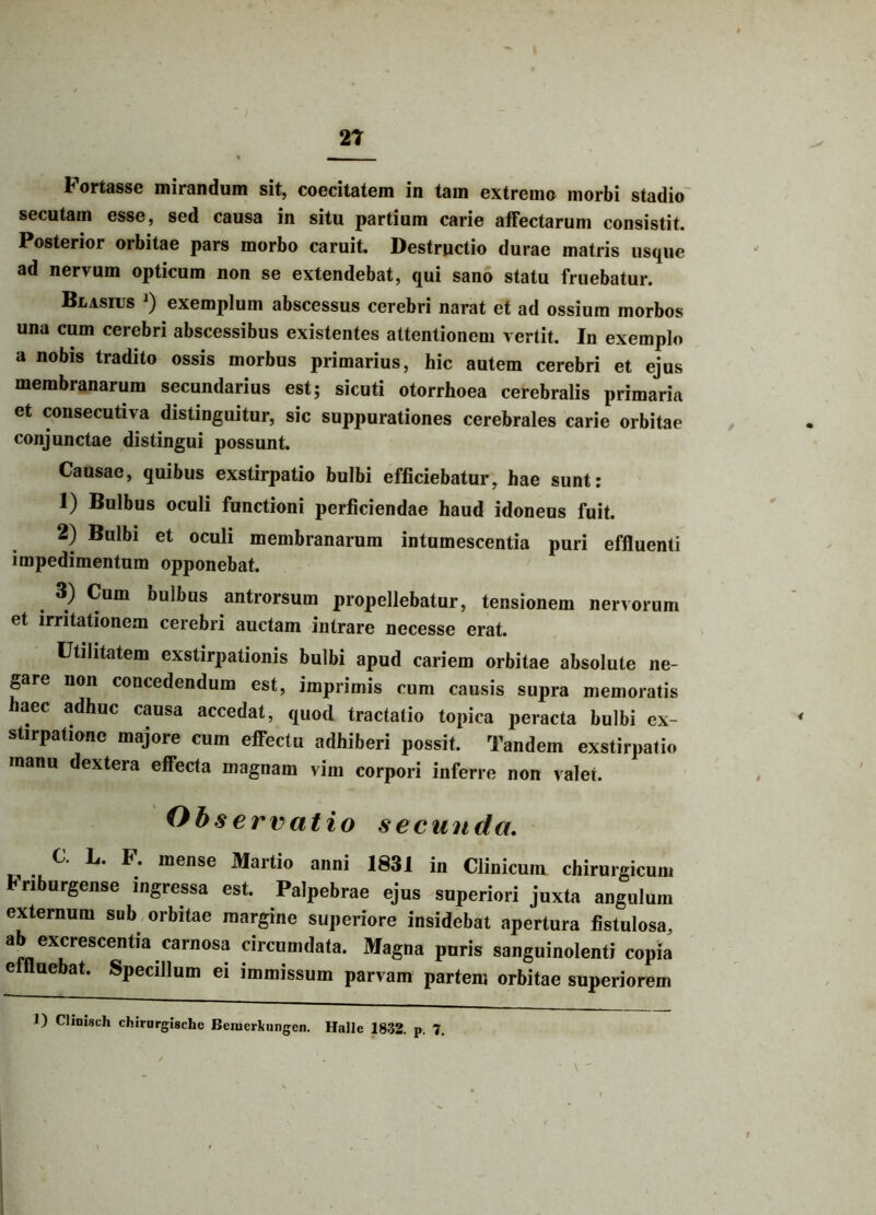 Fortasse mirandum sit, coecitatem in tam extremo morbi stadio secutam esse, sed causa in situ partium carie affectarum consistit. Posterior orbitae pars morbo caruit. Destructio durae matris usque ad nervum opticum non se extendebat, qui sano statu fruebatur. Blasius j) exemplum abscessus cerebri narat et ad ossium morbos una cum cerebri abscessibus existentes attentionem vertit. In exemplo a nobis tradito ossis morbus primarius, hic autem cerebri et ejus membranarum secundarius est; sicuti otorrhoea cerebralis primaria et consecutiva distinguitur, sic suppurationes cerebrales carie orbitae conjunctae distingui possunt. Causae, quibus exstirpatio bulbi efficiebatur, hae sunt: 1) Bulbus oculi functioni perficiendae haud idoneus fuit. 2) Bulbi et oculi membranarum intumescentia puri effluenti impedimentum opponebat. 3) Cum bulbus antrorsum propellebatur, tensionem nervorum et irritationem cerebri auctam intrare necesse erat. Utilitatem exstirpationis bulbi apud cariem orbitae absolute ne- gare non concedendum est, imprimis cum causis supra memoratis haec adhuc causa accedat, quod tractatio topica peracta bulbi ex- stirpatione majore cum effectu adhiberi possit. Tandem exstirpatio manu dextera effecta magnam vim corpori inferre non valet. Observatio secunda. C. L. F. mense Martio anni 1831 in Clinicum chirurgicum hriburgense ingressa est. Palpebrae ejus superiori juxta angulum externum sub orbitae margine superiore insidebat apertura fistulosa, ab excrescentia carnosa circumdata. Magna puris sanguinolenti copia effluebat. Specillum ei immissum parvam partem orbitae superiorem 1) Cliniuch chirurgiache Beiueikungcn. Halle 1832. p. 7.