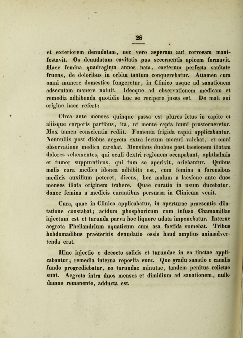 et exteriorem denudatam, nec vero asperam aut corrosam mani- festavit. Os denudatum cavitatis pus secernentis apicem formavit. Haec femina quadraginta annos nata, caeterum perfecta sanitate fruens, de doloribus in orbita tantum conquerebatur. Attamen cum onmi munere domestico fungeretur, in Clinico usque ad sanationem adsecutam manere noluit. Ideoque ad observationem medicam et remedia adhibenda quotidie huc se recipere jussa est. De mali sui origine haec refert: Circa ante menses quinque passa est plures ictus in capite et aliisque corporis partibus, ita, ut mente capta humi prosterneretur. Mox tamen conscientia rediit. Fomenta frigida capiti applicabantur. Nonnullis post diebus aegrota extra lectum morari valebat, et omni observatione medica carebat. Mensibus duobus post laesionem illatam dolores vehementes, qui oculi dextri regionem occupabant, Ophthalmia et tumor suppurativus, qui tum se aperivit, oriebantur. Quibus malis cura medica idonea adhibita est, cum femina a forensibus medicis auxilium peteret, dicens, hoc malum a laesione ante duos menses illata originem trahere. Quae curatio in usum ducebatur, donec femina a medicis curantibus persuasa in Clinicum venit. Cura, quae in Clinico applicabatur, in aperturae praesentis dila- tatione constabat; acidum phosphoricum cum infuso Chamomillae injectum est et turunda parva hoc liquore udata imponebatur. Interne aegrota Phellandrium aquaticum cum asa foetida sumebat. Tribus hebdomadibus praeteritis denudatio ossis haud amplius animadver- tenda erat. Hinc injectio e decocto salicis et turundae in eo tinctae appli- cabantur; remedia interna reposita sunt. Quo gradu sanatio e canalis fundo progrediebatur, eo turundae minutae, tandem penitus relictae sunt. Aegrota intra duos menses et dimidium ad sanationem, nullo damno remanente, adducta est.