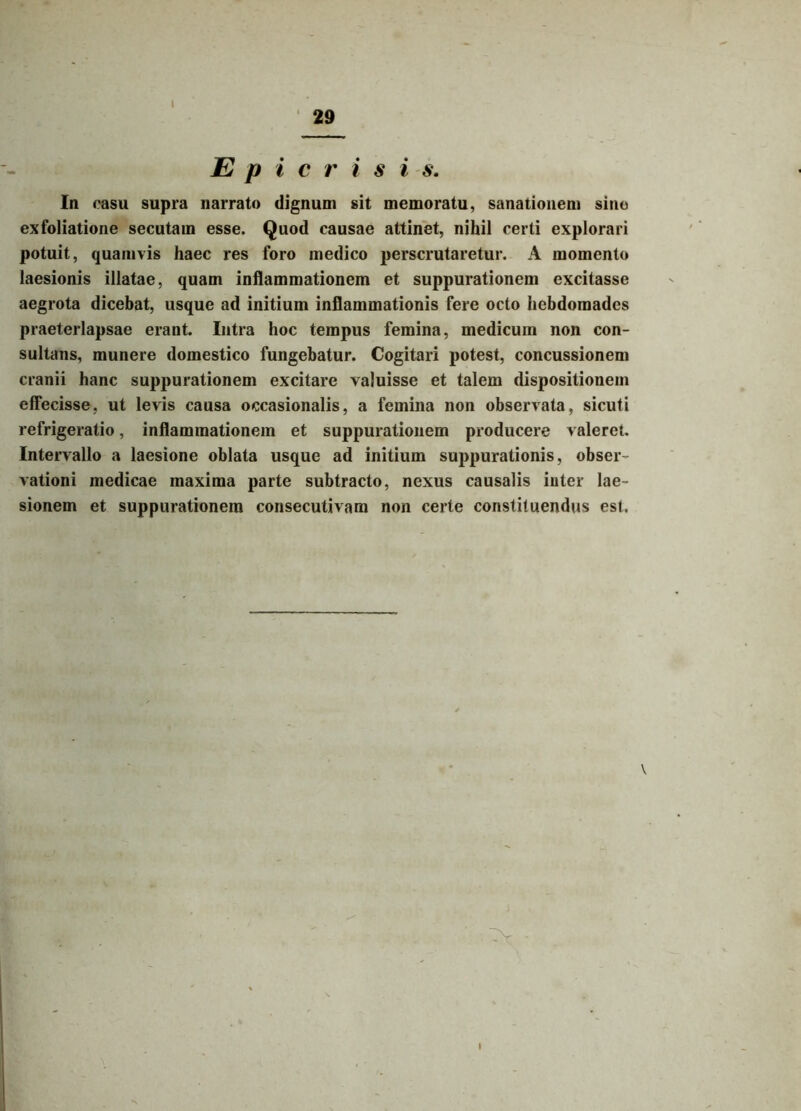 I 29 E p i c r i s i s. In casu supra narrato dignum sit memoratu, sanationem sino exfoliatione secutam esse. Quod causae attinet, nihil certi explorari potuit, quamvis haec res foro medico perscrutaretur. A momento laesionis illatae, quam inflammationem et suppurationem excitasse aegrota dicebat, usque ad initium inflammationis fere octo hebdomades praeterlapsae erant. Intra hoc tempus femina, medicum non con- sultans, munere domestico fungebatur. Cogitari potest, concussionem cranii hanc suppurationem excitare valuisse et talem dispositionem effecisse, ut levis causa occasionalis, a femina non observata, sicuti refrigeratio, inflammationem et suppurationem producere valeret. Intervallo a laesione oblata usque ad initium suppurationis, obser vationi medicae maxima parte subtracto, nexus causalis inter lae- sionem et suppurationem consecutivam non certe constituendus est. \