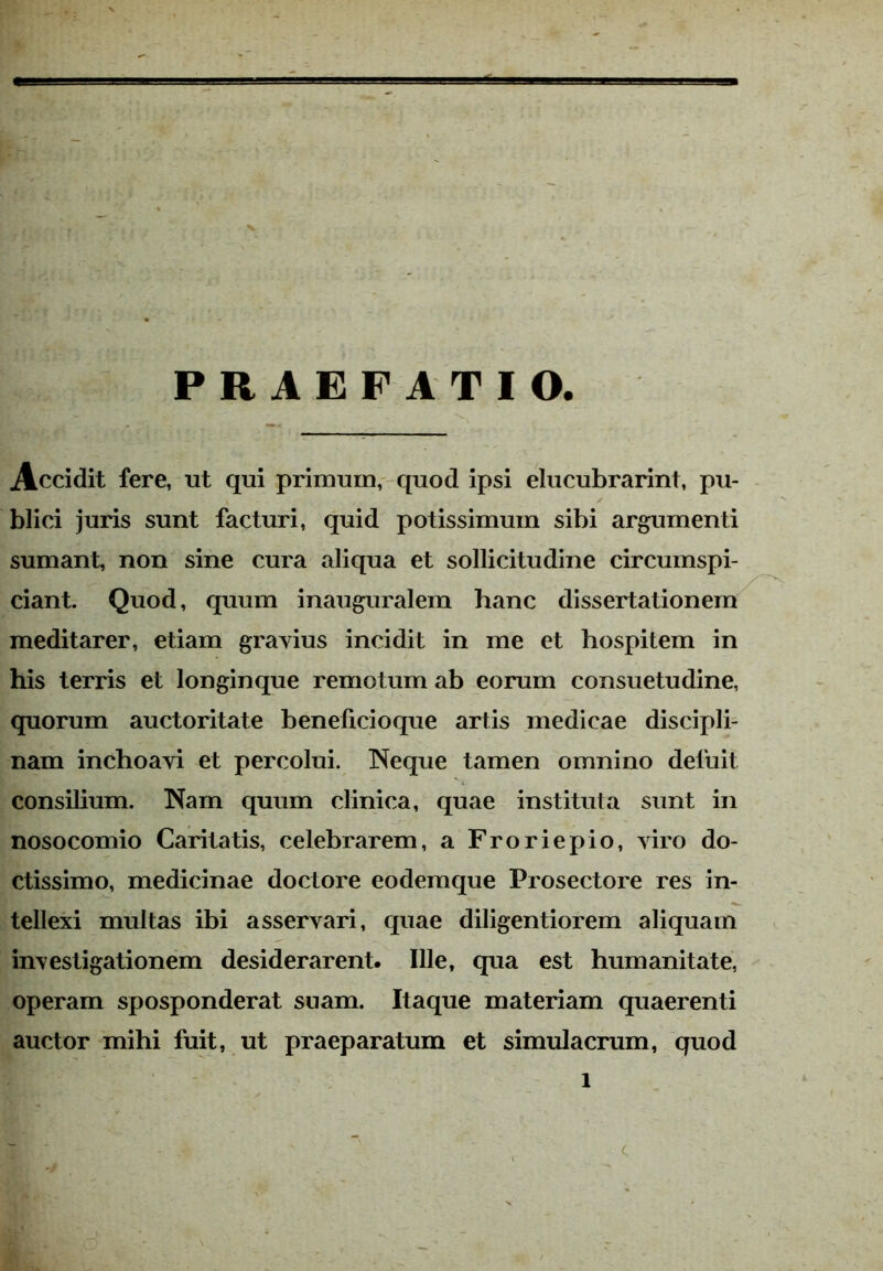 PRAEFATIO. Accidit fere, ut qui primum, quod ipsi elucubrarint, pu- blici juris sunt facturi, quid potissimum sibi argumenti sumant, non sine cura aliqua et sollicitudine circumspi- ciant. Quod, quum inauguralem hanc dissertationem meditarer, etiam gravius incidit in me et hospitem in his terris et longinque remotum ab eorum consuetudine, quorum auctoritate beneficioque artis medicae discipli- nam inchoavi et percolui. Neque tamen omnino defuit consilium. Nam quum clinica, quae instituta sunt in nosocomio Caritatis, celebrarem, a Froriepio, viro do- ctissimo, medicinae doctore eodemque Prosectore res in- tellexi multas ibi asservari, quae diligentiorem aliquam investigationem desiderarent. Ille, qua est humanitate, operam sposponderat snam. Itaque materiam quaerenti auctor mihi fuit, ut praeparatum et simulacrum, quod i c
