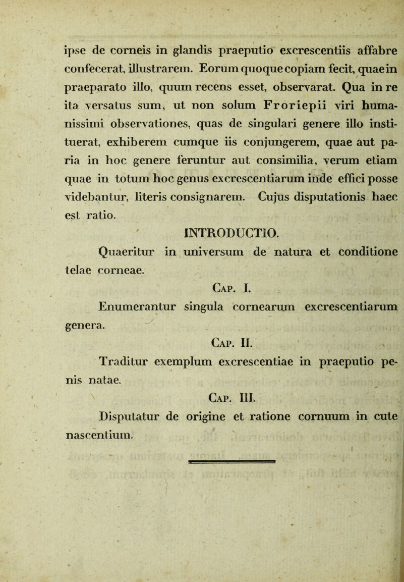ipse de corneis in glandis praeputio excrescentiis affabre confecerat, illustrarem. Eorum quoque copiam fecit, quae in praeparato illo, quum recens esset, observarat. Qua in re ita versatus sum, ut non solum Froriepii viri huma- nissimi observationes, quas de singulari genere illo insti- tuerat, exhiberem cumque iis conjungerem, quae aut pa- ria in hoc genere feruntur aut consimilia, verum etiam quae in totum hoc genus excrescentiarum inde effici posse videbantur, literis consignarem. Cujus disputationis haec est ratio. INTRODUCTIO. Quaeritur in universum de natura et conditione telae corneae. Cap. I. Enumerantur singula cornearum excrescentiarum genera. Cap. II. Traditur exemplum excrescentiae in praeputio pe- nis natae. ' Cap. III, Disputatur de origine et ratione cornuum in cute nascentium.