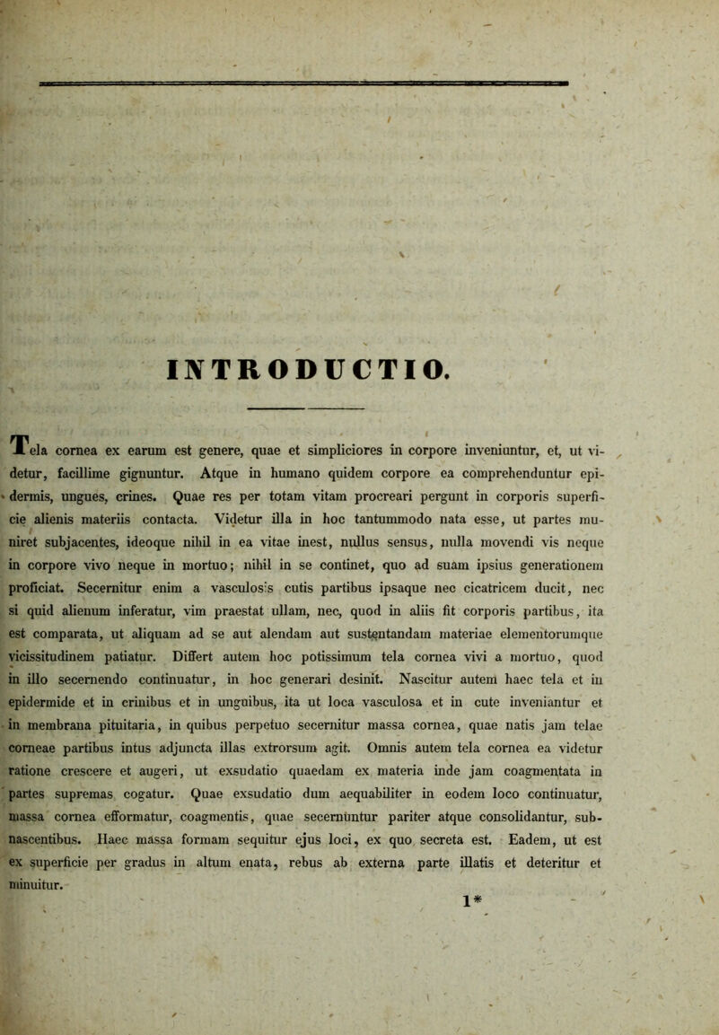 / INTRODUCTIO. Tei, cornea ex earum est genere, quae et simpliciores in corpore inveniuntur, et, u, vi- detur, facillime gignuntur. Atque in humano quidem corpore ea comprehenduntur epi- » dermis, ungues, crines. Quae res per totam vitam procreari pergunt in corporis superfi- cie alienis materiis contacta. Videtur illa in hoc tantummodo nata esse, ut partes mu- niret subjacentes, ideoque nihil in ea vitae inest, nullus sensus, nulla movendi vis neque in corpore vivo neque in mortuo; nihil in se continet, quo ad suam ipsius generationem proficiat. Secernitur enim a vasculosis cutis partibus ipsaque nec cicatricem ducit, nec si quid alienum inferatur, vim praestat ullam, nec, quod in aliis fit corporis partibus, ita est comparata, ut aliquam ad se aut alendam aut sustentandam materiae elementorumque vicissitudinem patiatur. Differt autem hoc potissimum tela cornea vivi a mortuo, quod in illo secernendo continuatur, in hoc generari desinit. Nascitur autem haec tela et in epidermide et in crinibus et in unguibus, ita ut loca vasculosa et in cute inveniantur et in membrana pituitaria, in quibus perpetuo secernitur massa cornea, quae natis jam telae corneae partibus intus adjuncta illas extrorsum agit. Omnis autem tela cornea ea videtur ratione crescere et augeri, ut exsudatio quaedam ex materia inde jam coagmentata in partes supremas cogatur. Quae exsudatio dum aequabiliter in eodem loco continuatur, massa cornea efformatur, coagmentis, quae secernuntur pariter atque consolidantur, sub- nascentibus. Haec massa formam sequitur ejus loci, ex quo secreta est. Eadem, ut est ex superficie per gradus in altum enata, rebus ab externa parte illatis et deteritur et minuitur.