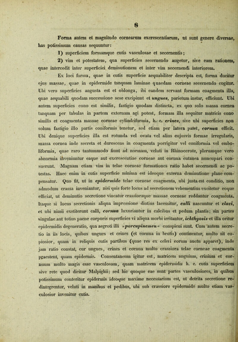 Forma autem et magnitudo cornearum excrescendarum, ut sunt genere diversae, has potissimum causas sequuntur: 1) superficiem formamque cutis vasculosae et secernentis; 2) vim et potestatem, qua superficies secernendo augetur, sive eam rationem, quae intercedit inter superficiei deminutionem et inter vim secernendi interiorem. Ex loci forma, quae in cutis superficie aequabiliter descripta est, forma ducitur ejus massae, quae in epidermide tanquam laminae quaedam corneae secernendo cogitur. Ubi vero superficies angusta est et oblonga, ibi eandem servant formam coagmenta illa, quae aequabili quodam successione sese excipiunt et ungues, parietum instar, efficiunt. Ubi autem superficies cono est similis, fastigio quodam distincta, ex quo solo massa cornea tanquam per tabulas in partem externam agi potest, formam illa sequitur matricis cono similis et coagmenta massae corneae cylindriformia, h. e. crines, sive ubi superficies non solum fastigio illo partis coniformis tenetur, sed etiam per latera patet, cornua efficit. Ubi denique superficies illa est rotunda vel ovata vel alius cujusvis formae irregularis, massa cornea inde secreta et durescens in coagmenta porrigitur vel coniformia vel embo- liformia, quae raro tantummodo fiunt ad normam, veluti in Rhinocerote, plerumque vero abnormia ihveniuntur eaque aut excrescentiae corneae aut cornua cutanea nuncupari con- suerunt. Magnam etiam vim in telae corneae formationes ratio habet secernendi ac po- testas. Haec enim in cutis superficie minima est ideoque externa deminutione plane com- pensatur. Quo fit, ut in epidermide telae corneae coagmenta, ubi justa est conditio, non admodum crassa inveniantur, nisi quis forte locus ad secretionem vehementius excitetur eoque efficiat, ut deminutio secretione vincatur crassioraque massae corneae reddantur coagmenta. Itaque si locus secretionis aliqua impressione diutius lacessitur, calli nascuntur et clavi, et ubi nimii exstiterunt calli, cornua luxuriantur in calcibus et pedum plantis; sin partes singulae uut totius paene corporis superficies vi aliqua morbi irritantur, ichthyosis et illa oritur epidermidis degeneratio, qua aegroti illi »porcupinemen« conspicui sunt. Cum autem secre- tio in iis locis, quibus ungues et crines (et cornua in brutis) continentur, multo sit co- piosior, quam in reliquis cutis partibus (quae res ex celeti eorum auctu apparet), inde jam ratio constat, cur ungues, crines et cornua multo crassiora telae corneae coagmenta praestent, quam epidermis. Consentaneum igitur est, matricem unguium, crinium et cor- nuum multo magis esse vasculosam, quam matricem epidermidis h. e. cutis superficiem sive rete quod dicitur Malpigliii; sed hic quoque eae sunt partes vasculosiores, in quibus potissimum conteritur epidermis ideoque maxime necessarium est, ut detrita secretione re- dintegrentur, veluti in manibus et pedibus, ubi sub crassiore epidermide multo etiam vas- culosior invenitur cutis. \