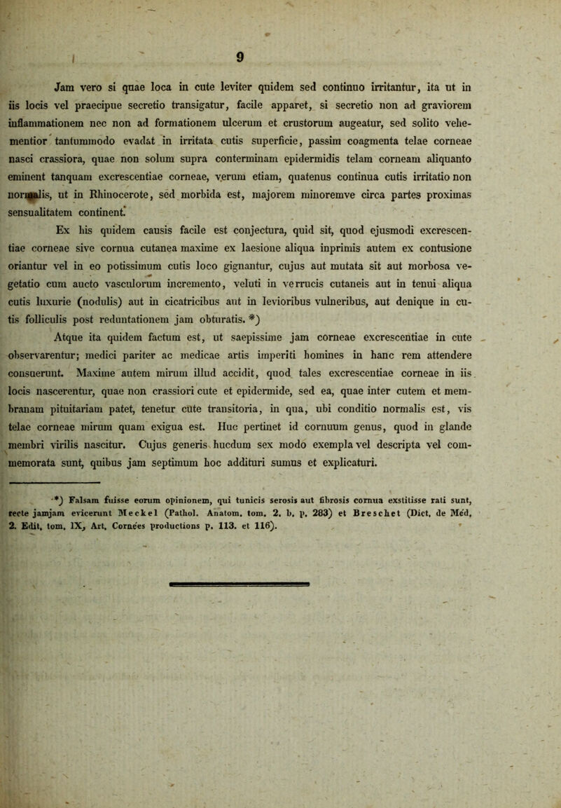 Jam vero si quae loca in cute leviter quidem sed continuo irritantur, ita ut in iis locis vel praecipue secretio transigatur, facile apparet, si secretio non ad graviorem inflammationem nec non ad formationem ulcerum et crustorum augeatur, sed solito velie- mentior tantummodo evadat in irritata cutis superficie, passim coagmenta telae corneae nasci crassiora, quae non solum supra conterminam epidermidis telam corneam aliquanto eminent tanquam excrescentiae corneae, v.erum etiam, quatenus continua cutis irritatio non noripalis, ut in Rhinocerote, sed morhida est, majorem miuoremve circa partes proximas sensualitatem continent. Ex his quidem causis facile est conjectura, quid sit, quod ejusmodi excrescen- tiae corneae sive cornua cutanea maxime ex laesione aliqua inprimis autem ex contusione oriantur vel in eo potissimum cutis loco gignantur, cujus aut mutata sit aut morbosa ve- getatio cum aucto vasculorum incremento, veluti in verrucis cutaneis aut in tenui aliqua cutis luxurie (nodulis) aut in cicatricibus aut in levioribus vulneribus, aut denique in cu- tis folliculis post reduntationem jam obturatis. *) Atque ita quidem factum est, ut saepissime jam corneae excrescentiae in cute observarentur; medici pariter ac medicae artis imperiti homines in hanc rem attendere consuerunt. Maxime autem mirum illud accidit, quod tales excrescentiae corneae in iis locis nascerentur, quae non crassiori cute et epidermide, sed ea, quae inter cutem et mem- branam pituitariam patet, tenetur cute transitoria, in qua, ubi conditio normalis est, vis telae corneae mirum quam exigua est. Huc pertinet id cornuum genus, quod in glande membri virilis nascitur. Cujus generis hucdum sex modo exempla vel descripta vel com- memorata sunt, quibus jam septimum hoc addituri sumus et explicaturi. ■*) Falsam fuisse eorum opinionem, qui tunicis serosis aut fibrosis cornua exstitisse rati sunt, recte jamjam evicerunt Meckel (Pathol. Anatoni, tom. 2. b, p. 283) et Brescliet (Dict, de Med, 2. Edit, tom, IX, Art, Cornees productions p. 113. et 116).