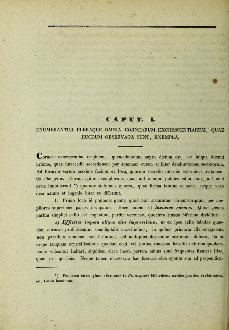 ENUMERANTUR PLERAQUE OMNIA CORNEARUM EXCRESCENTIARUM, QUAE HUCDUM OBSERVATA SUNT, EXEMPLA. Corneae excrescentiae originem, quemadmodum supra dictum est, ex iniqua ducunt ratione, quae intercedit secretionem per summam cutem et inter deminutionem secretorum. Ad formam earum maxime faciunt ea loca, quorum secretio internis externisve irritamen- tis adaugetur. Eorum igitur exemplorum, quae aut omnino publice edita sunt, aut mihi qerte innotuerunt *) quatuor statuimus genera, quae forma tantum et sede, neque vero ipsa natura et ingenio inter se differunt. I. Primo loco id ponimus genus, quod non accuratius circumscriptum per am- pliores superficiei partes dissipatur. Haec autem est luxuries cornea. Quod genus partim simplici callo est cognatum, partim verrucae, quocirca rursus bifariam dividitur. a) Efficitur impetu aliquo sive impressione, ut ex ipso callo tabulae quae- dam corneae proficiscantur semidigitalis crassitudinis, in quibus primaria illa coagmenta non parallela summae cuti feruntur, sed multiplici directione introrsum diffissa, ita ut saepe tanquam crystallisatione quadam cogi, vel potius rimosam basaltis naturam quodam- modo videantur imitari, siquidem circa imam partem minus sunt frequentes fissurae illae, quam in superficie. Neque tamen necessario hae fissurae sive sponte sua ad perpendicu- *) Praeterea efiam plura afferuntur in Ploucqueti bibliotheca medico-praetica et chirurgica, art. Cornu hominum.