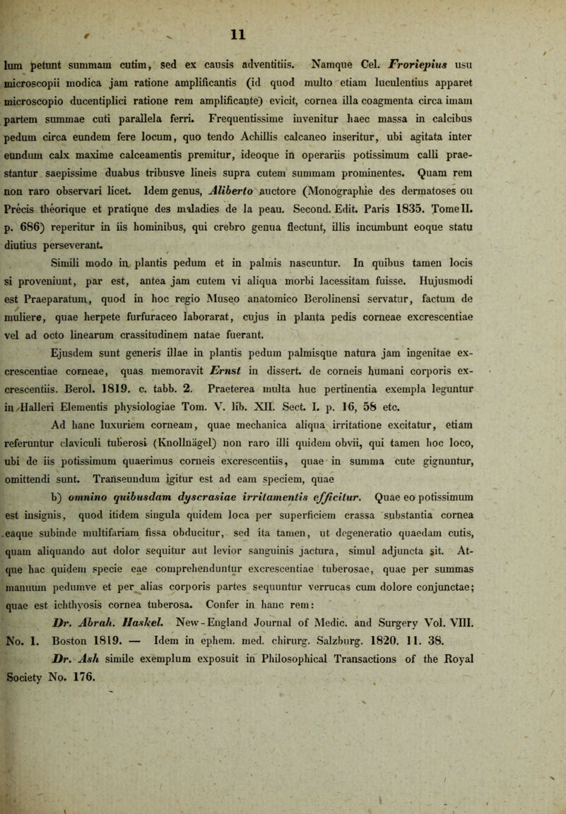 lum petunt summam cutim, sed ex causis adventitiis. Namque Cei. Froriepius usu microscopii modica jam ratione amplificantis (id quod multo etiam luculentius apparet microscopio ducentiplici ratione rem amplificante) evicit, cornea illa coagmenta circa imam partem summae cuti parallela ferri. Frequentissime iuvenitur haec massa in calcibus pedum circa eundem fere locum, quo tendo Achillis calcaneo inseritur, ubi agitata inter eundum calx maxime calceamentis premitur, ideoque in operariis potissimum calli prae- stantur saepissime duabus tribusve lineis supra cutem summam prominentes. Quam rem non raro observari licet. Idem genus, Aliberto auctore (Monographie des dermatoses ou Precis theorique et pratique des maladies de la peau. Second. Edit. Paris 1835. Tome II. p. 686) reperitur in iis hominibus, qui crebro genua flectunt, illis incumbunt eoque statu diutius perseverant. Simili modo in plantis pedum et in palmis nascuntur. In quibus tamen locis si proveniunt, par est, antea jam cutem vi aliqua morbi lacessitam fuisse. Hujusmodi est Praeparatum, quod in hoc regio Museo anatomico Berolinensi servatur, factum de muliere, quae herpete furfuraceo laborarat, cujus in planta pedis corneae excrescentiae vel ad octo linearum crassitudinem natae fuerant. Ejusdem sunt generis illae in plantis pedum palmisque natura jam ingenitae ex- crescentiae corneae, quas memoravit Ernst in dissert. de corneis humani corporis ex- crescentiis. Berol. 1819. c. tabb. 2. Praeterea multa huc pertinentia exempla leguntur inTIalleri Elementis physiologiae Tom. V. lib. XII. Sect. I. p. 16, 58 etc. Ad hanc luxuriem corneam, quae mechanica aliqua irritatione excitatur, etiam referuntur claviculi tuberosi (Knollnagel) non raro illi quidem obvii, qui tamen hoc loco, ubi de iis potissimum quaerimus corneis excrescentiis, quae in summa cute gignuntur, omittendi sunt. Transeundum igitur est ad eam speciem, quae b) omnino quibusdam dyscrasiae irritamentis efjicilur. Quae eo potissimum est insignis, quod itidem singula quidem loca per superficiem crassa substantia cornea eaque subinde multifariam fissa obducitur, sed ita tamen, ut degeneratio quaedam cutis, quam aliquando aut dolor sequitur aut levior sanguinis jactura, simul adjuncta sit. At- que hac quidem specie eae comprehenduntur excrescentiae tuberosae, quae per summas manuum pedumve et per alias corporis partes sequuntur verrucas cum dolore conjunctae; quae est ichthyosis cornea tuberosa. Confer in hanc rem: JJr. Abrah. HasJeel. New-England Journal of Medie, and Surgery Vol. VIII. No. 1. Boston 1819. — Idem in ephem. med. chirurg. Salzburg. 1820. 11. 38. Dr. Ash. simile exemplum exposuit in Philosophical Transactions of the Royal Society No. 176. /