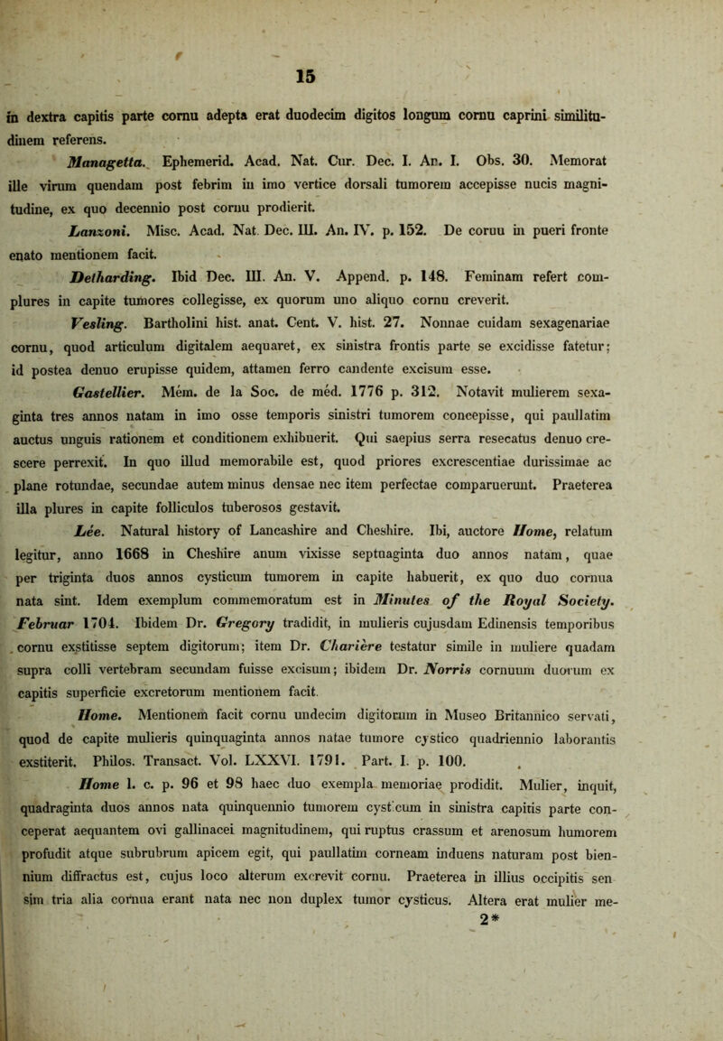 e 15 ■' __ * / \ \ in dextra capitis parte cornu adepta erat duodecim digitos longum cornu caprini similitu- dinem referens. Managetta. Ephemerid. Acad. Nat. Cur. Dec. I. An. I. Obs. 30. Memorat ille virum quendam post febrim iu imo vertice dorsali tumorem accepisse nucis magni- tudine, ex quo decennio post cornu prodierit. Lanzoni. Misc. Acad. Nat. Dec. III. An. IV. p. 152. De coruu in pueri fronte enato mentionem facit. Deiharding. Ibid Dec. III. An. V. Append. p. 148. Feminam refert com- plures in capite tumores collegisse, ex quorum uno aliquo cornu creverit. Vesling. Bartholini hist. anat. Cent. V. hist. 27. Nonnae cuidam sexagenariae cornu, quod articulum digitalem aequaret, ex sinistra frontis parte se excidisse fatetur; id postea denuo erupisse quidem, attamen ferro candente excisum esse. Gastellier. Mem. de la Soc. de med. 1776 p. 312. Notavit mulierem sexa- ginta tres annos natam in imo osse temporis sinistri tumorem concepisse, qui paullatim auctus unguis rationem et conditionem exhibuerit. Qui saepius serra resecatus denuo cre- scere perrexit. In quo illud memorabile est, quod priores excrescendae durissimae ac plane rotundae, secundae autem minus densae nec item perfectae comparuerunt. Praeterea illa plures in capite folliculos tuberosos gestavit. Lee. Natural history of Lancashire and Cheshire. Ibi, auctore Home, relatum legitur, anno 1668 in Cheshire anum vixisse septuaginta duo annos natam, quae per triginta duos annos cysticum tumorem in capite habuerit, ex quo duo cornua nata sint. Idem exemplum commemoratum est in Minutes of the Royal Society. Februar 1704. Ibidem Dr. Gregory tradidit, in mulieris cujusdam Edinensis temporibus cornu exstitisse septem digitorum; item Dr. C/iariere testatur simile in muliere quadam supra colli vertebram secundam fuisse excisum; ibidem Dr. Norris cornuum duorum ex capitis superficie excretorum mentionem facit. Home. Mentionem facit cornu undecim digitorum in Museo Britannico servati, quod de capite mulieris quinquaginta annos natae tumore cystico quadriennio laborantis exstiterit. Philos. Transact. Vol. LXXVI. 1791. Part. I. p. 100. Home 1. c. p. 96 et 98 haec duo exempla memoriae prodidit. Mulier, inquit, quadraginta duos annos nata quinquennio tumorem cysticum in sinistra capitis parte con- ceperat aequantem ovi gallinacei magnitudinem, qui ruptus crassum et arenosum humorem profudit atque subrubrum apicem egit, qui paullatim corneam induens naturam post bien- nium diffractus est, cujus loco alterum excrevit cornu. Praeterea in illius occipitis sen sim tria alia cornua erant nata nec non duplex tumor cysticus. Altera erat mulier me- 2*