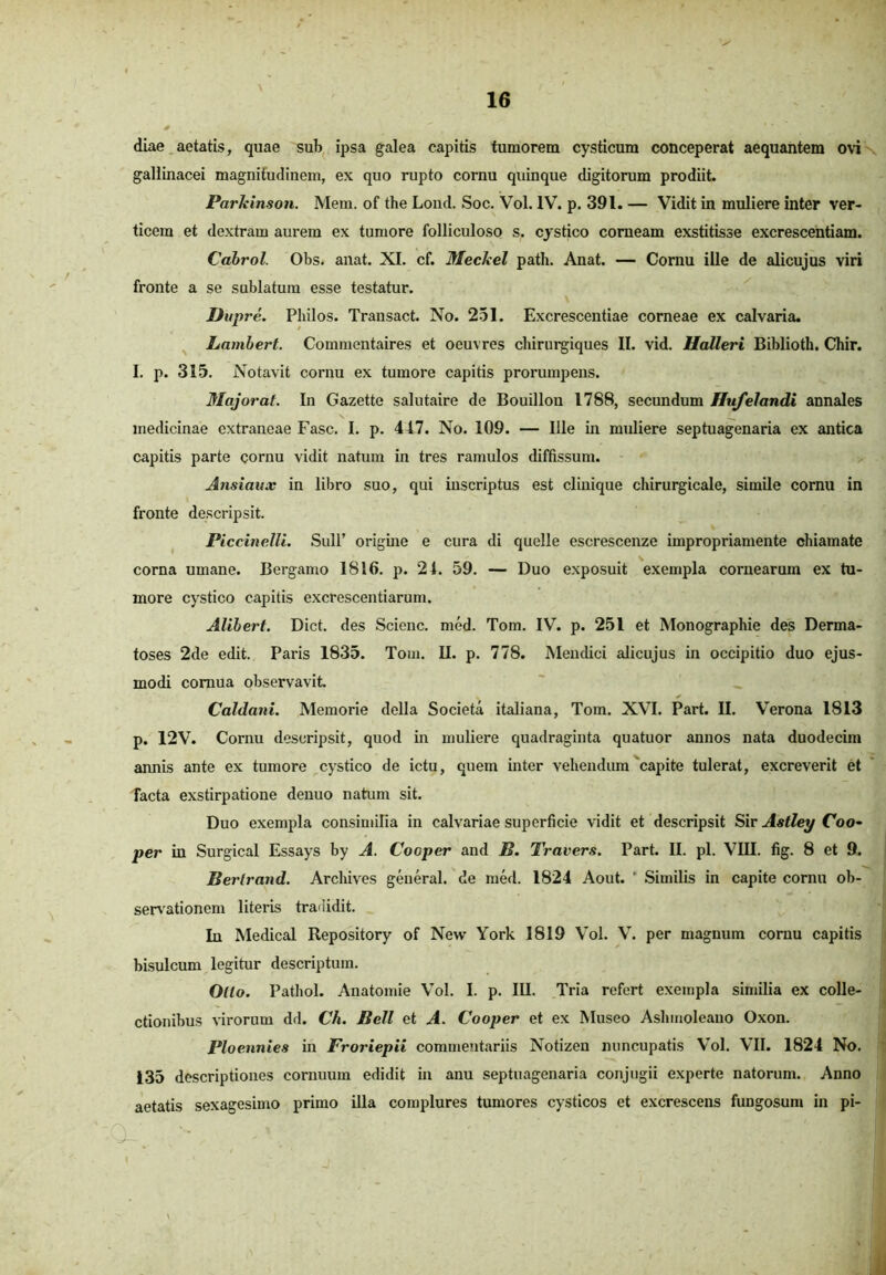 diae aetatis, quae sub ipsa galea capitis tumorem cysticum conceperat aequantem ovi gallinacei magnitudinem, ex quo rupto cornu quinque digitorum prodiit. Parleinson. Mem. of the Lond. Soc. Vol. IV. p. 391. — Vidit in muliere inter ver- ticem et dextram aurem ex tumore folliculoso s. cystico corneam exstitisse excrescentiam. Cabrol. Obs. anat. XI. cf. Meckel path. Anat. — Cornu ille de alicujus viri fronte a se sublatum esse testatur. Dupre. Pliilos. Transact. No. 251. Excrescendae corneae ex calvaria. Lambert. Commentaires et oeuvres chirurgiques II. vid. Ualleri Biblioth. Chir. I. p. 315. Notavit cornu ex tumore capitis prorumpens. Majorat. In Gazette salutaire de Bouillou 1788, secundum Hufelandi annales medicinae extraneae Fasc. I. p. 417. No. 109. — Ille in muliere septuagenaria ex antica capitis parte cornu vidit natum in tres ramulos diffissum. Ansianx in libro suo, qui inscriptus est clinique chirurgicale, simile cornu in fronte descripsit. Piccinelli. Sull’ origine e cura di quelle escrescenze impropriamente chiamate corna umane. Bergamo 1816. p. 24. 59. — Duo exposuit exempla cornearum ex tu- more cystico capitis excrescendarum. Alibert. Dict. des Scienc. med. Tom. IV. p. 251 et Monographie des Derma- toses 2de edit. Paris 1835. Tom. II. p. 778. Mendici alicujus in occipitio duo ejus- modi cornua observavit Caldani. Memorie della Societa italiana, Tom. XVI. Part. II. Verona 1813 p. 12V. Cornu descripsit, quod in muliere quadraginta quatuor annos nata duodecim annis ante ex tumore cystico de ictu, quem inter vehendum capite tulerat, excreverit et facta exstirpatione denuo natum sit. Duo exempla consimilia in calvariae superficie vidit et descripsit Sir Astley Coo- per in Surgical Essays by A. Cooper and B. Travers. Part. II. pl. VIII. fig. 8 et 9. Berlrand. Arcliives general. de med. 1824 Aout. ' Similis in capite cornu ob- servationem literis tradidit. In Medical Repository of New York 1819 Vol. V. per magnum cornu capitis bisulcum legitur descriptum. Olto. Pathol. Anatomie Vol. I. p. III. Tria refert exempla similia ex colle- ctionibus virorum dd. Ch. Bell et A. Cooper et ex Museo Ashmoleano Oxon. Ploennies in Froriepii commentariis Notizen nuncupatis Vol. VII. 1824 No. 135 descriptiones cornuum edidit in anu septuagenaria conjugii experte natorum. Anno aetatis sexagesimo primo illa complures tumores cysticos et excrescens fungosum in pi- , 'V >■ \ . . ' ) • .
