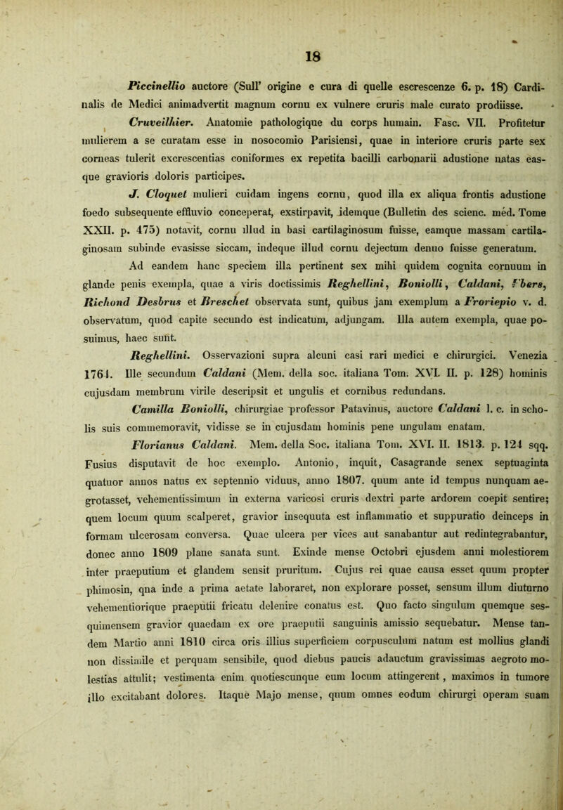 Piccinellio auctore (Sull’ origine e cura di quelle escrescenze 6. p. 18) Cardi- nalis de Medici animadvertit magnum cornu ex vulnere cruris male curato prodiisse. Cruveilhier. Anatomie pathologique du corps humain. Fasc. VII. Profitetur mulierem a se curatam esse in nosocomio Parisiensi, quae in interiore cruris parte sex corneas tulerit excrescentias coniformes ex repetita bacilli carbonarii adustione natas eas- que gravioris doloris participes. J. Cloquet mulieri cuidam ingens cornu, quod illa ex aliqua frontis adustione foedo subsequente effluvio conceperat, exstirpavit, idemque (Bulletin des scienc. med. Tome XXII. p. 475) notavit, cornu illud in basi cartilaginosum fuisse, eamque massam cartila- ginosam subinde evasisse siccam, indeque illud cornu dejectum denuo fuisse generatum. Ad eandem hanc speciem illa pertinent sex mihi quidem cognita cornuum in glande penis exempla, quae a viris doctissimis Reghellini, Boni olli, Caldani, fbers, Richond Desbrtis et Rreschet observata sunt, quibus jam exemplum a Froriepio v. d. observatum, quod capite secundo est indicatum, adjungam. Illa autem exempla, quae po- suimus, haec sunt. Reghellini. Osservazioni supra alcuni casi rari medici e chirurgici. Venezia 1764. Ille secundum Caldani (Mem. della soc. italiana Tom. XVL II. p. 128) hominis cujusdam membrum virile descripsit et ungulis et cornibus redundans. Camilla Boniolli, chirurgiae professor Patavinus, auctore Caldani 1. c. in scho- lis suis commemoravit, vidisse se in cujusdam hominis pene ungulam enatam. Florianus Caldam. Mem. della Soc. italiana Tom. XVI. II. 1813. p. 124 sqq. Fusius disputavit de hoc exemplo. Antonio, inquit, Casagrande senex septuaginta quatuor annos natus ex septennio viduus, anno 1807. quum ante id tempus nunquam ae- gro tasset, vehementissimmn in externa varicosi cruris dextri parte ardorem coepit sentire; quem locum quum scalperet, gravior insequuta est inflammatio et suppuratio deinceps in formam ulcerosam conversa. Quae ulcera per vices aut sanabantur aut redintegrabantur, donec anno 1809 plane sanata sunt. Exinde mense Octobri ejusdem anui molestiorem inter praeputium et glandem sensit pruritum. Cujus rei quae causa esset quum propter phimosin, qna inde a prima aetate laboraret, non explorare posset, sensum illum diuturno vehementiorique praeputii fricatu delenire conatus est. Quo facto singulum quemque ses- quimensem gravior quaedam ex ore praeputii sanguinis amissio sequebatur. Mense tan- dem Martio anni 1810 circa oris^ illius superficiem corpusculum natum est mollius glandi non dissimile et perquam sensibile, quod diebus paucis adauctum gravissimas aegroto mo- lestias attulit; vestimenta enim quotiescunque eum locum attingerent, maximos in tumore illo excitabant dolores. Itaque Majo mense, quum omnes eodum chirurgi operam suam