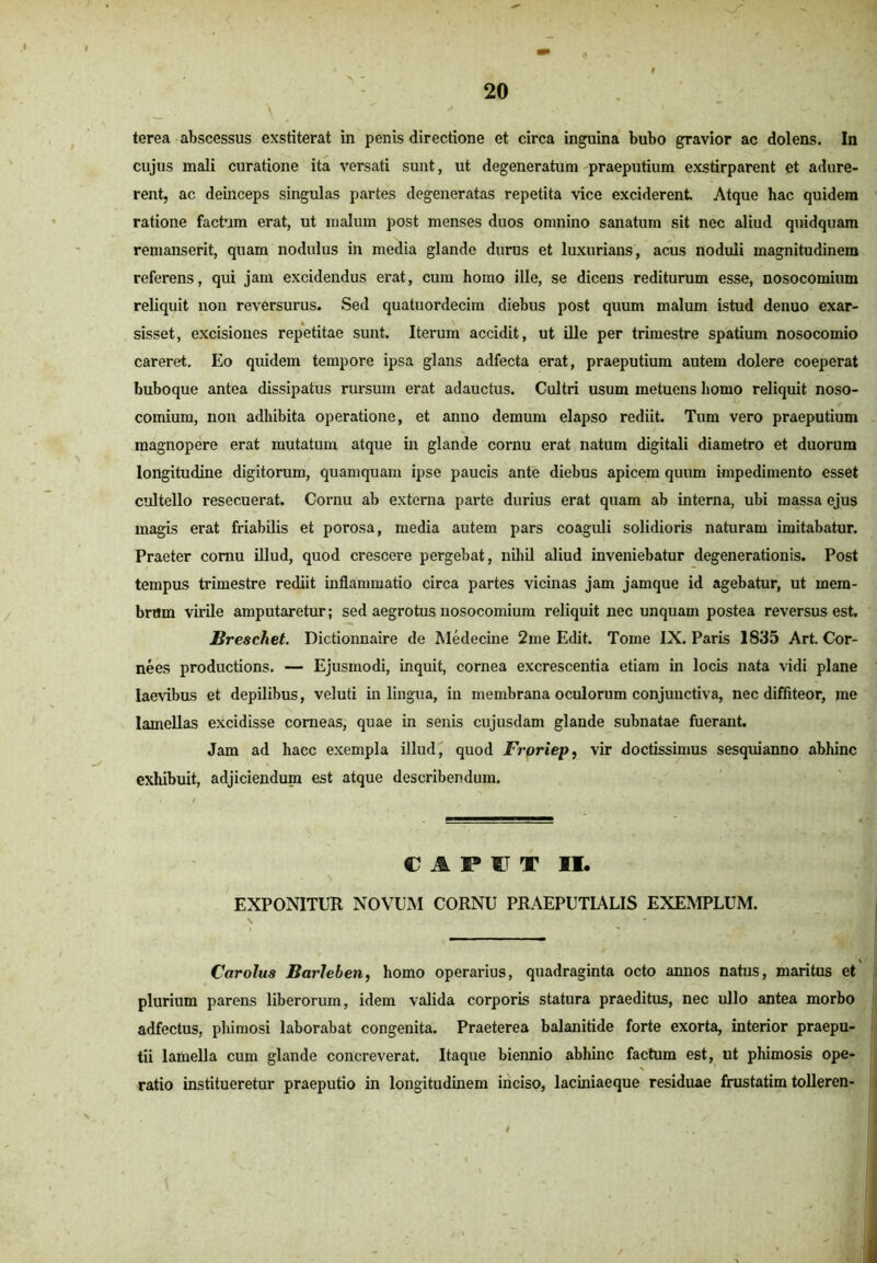 \ ' • ' terea abscessus exstiterat in penis directione et circa inguina bubo gravior ac dolens. In cujus mali curatione ita versati sunt, ut degeneratum praeputium exstirparent et adure- rent, ac deinceps singulas partes degeneratas repetita vice exciderent Atque hac quidem ratione factam erat, ut malum post menses duos omnino sanatum sit nec aliud quidquam remanserit, quam nodulus in media glande durus et luxurians, acus noduli magnitudinem referens, qui jam excidendus erat, cum homo ille, se dicens rediturum esse, nosocomium reliquit nou reversurus. Sed quatuordecim diebus post quum malum istud denuo exar- sisset, excisiones repetitae sunt. Iterum accidit, ut ille per trimestre spatium nosocomio careret. Eo quidem tempore ipsa glans adfecta erat, praeputium autem dolere coeperat buboque antea dissipatus rursum erat adauctus. Cultri usum metuens homo reliquit noso- comium, non adhibita operatione, et anno demum elapso rediit. Tum vero praeputium magnopere erat mutatum atque in glande cornu erat natum digitali diametro et duorum longitudine digitorum, quamquam ipse paucis ante diebus apicem quum impedimento esset cultello resecuerat. Cornu ab externa parte durius erat quam ab interna, ubi massa ejus magis erat friabilis et porosa, media autem pars coaguli solidioris naturam imitabatur. Praeter cornu illud, quod crescere pergebat, nihil aliud inveniebatur degenerationis. Post tempus trimestre rediit inflammatio circa partes vicinas jam jamque id agebatur, ut mem- brum virile amputaretur; sed aegrotus nosocomium reliquit nec unquam postea reversus est. Ureschet. Dictionnaire de Medecine 2me Edit. Tome IX. Paris 1835 Art. Cor- nees productions. — Ejusmodi, inquit, cornea excrescentia etiam in locis nata vidi plane laevibus et depilibus, veluti in lingua, iu membrana oculorum conjunctiva, nec diffiteor, me lamellas excidisse corneas, quae in senis cujusdam glande subnatae fuerant. Jam ad hacc exempla illud, quod Froriep, vir doctissimus sesquianno abhinc exhibuit, adjiciendum est atque describendum. CAPUT II. EXPONITUR NOVUM CORNU PRAEPUTIALIS EXEMPLUM. \ Car olus Barleben, homo operarius, quadraginta octo annos natus, maritus et plurium parens liberorum, idem valida corporis statura praeditus, nec ullo antea morbo adfectus, phimosi laborabat congenita. Praeterea balanitide forte exorta, interior praepu- tii lamella cum glande concreverat. Itaque biennio abhinc factum est, ut phimosis ope- ratio institueretur praeputio in longitudinem inciso, laciniaeque residuae frustatim tolleren- .'jfl