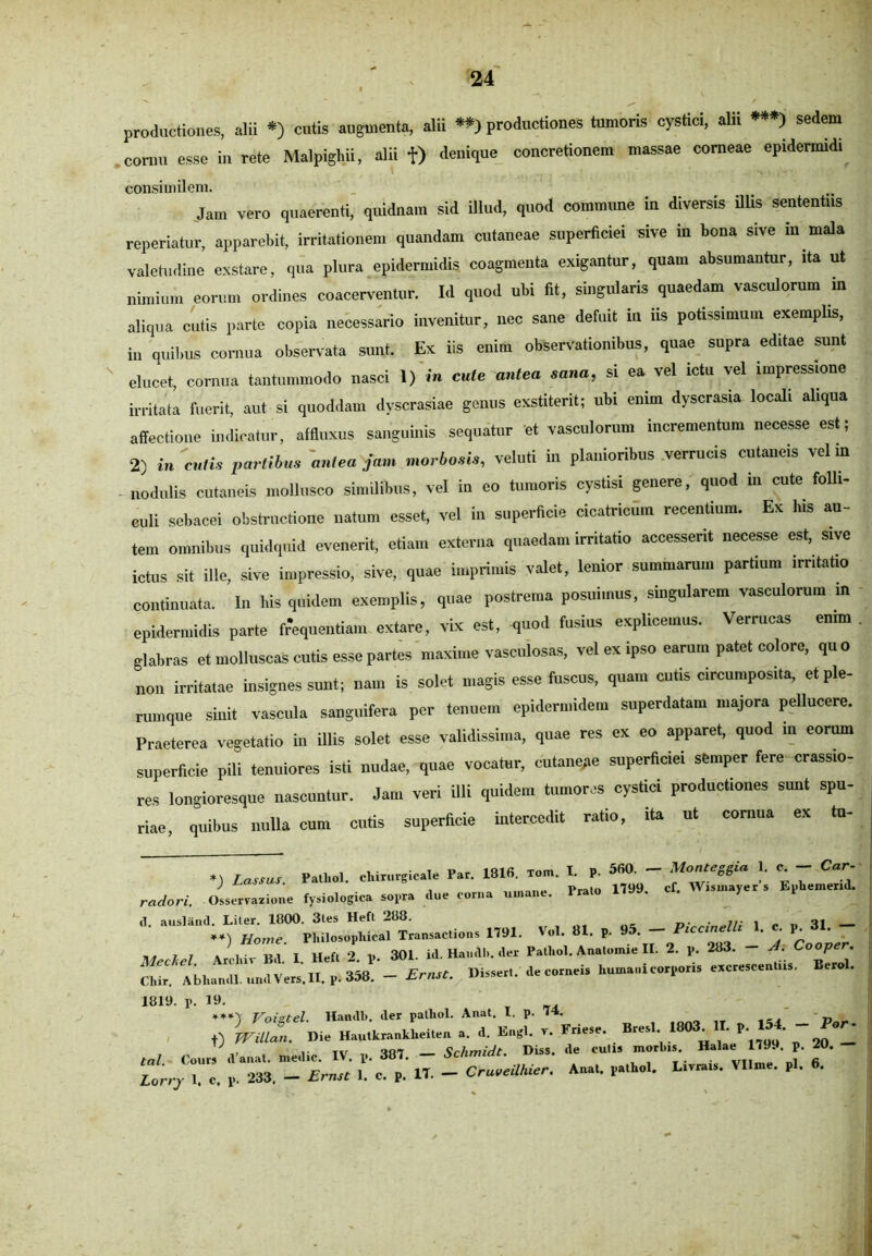 productiones, alii *) cutis augmenta, alii **) productiones tumoris cystici, alii ***) sedem cornu esse in rete Malpiglni, alii f) denique concretionem massae corneae epidermidi consimilem. Jam vero quaerenti, quidnam sid illud, quod commune in diversis illis sententiis reperiatur, apparebit, irritationem quandam cutaneae superficiei sive in bona sive in mala valetudine exstare, qua plura epidermidis coagmenta exigantur, quam absumantur, ita ut nimium eorum ordines coacerventur. Id quod ubi fit, singularis quaedam vasculorum in aliqua cutis parte copia necessario invenitur, nec sane defuit in iis potissimum exemplis, in quibus cornua observata sunt. Ex iis enim observationibus, quae supra editae sunt elucet cornua tantummodo nasci I) in cule antea sana, si ea vel ictu vel impressione irritata fuerit, aut si quoddam dyscrasiae genus exstiterit; ubi enim dyscrasia locali aliqua affectione indicatur, affluxus sanguinis sequatur et vasculorum incrementum necesse est; 2) i»'cilia partibus 'antea jam morbosis, veluti in planioribus verrucis cutaneis velin nodulis cutaneis mollusco similibus, vel in eo tumoris cystisi genere, quod in cute folli- culi sebacei obstructione natum esset, vel in superficie cicatricum recentium. Ex lus au- tem omnibus quidquid evenerit, etiam externa quaedam irritatio accesserit necesse est, sive ictus sit ille, sive impressio, sive, quae imprimis valet, lenior summarum partium .rr.tat.0 continuata. In bis quidem exemplis, quae postrema posuimus, singularem vasculorum m epidermidis parte frequentiam extare, vix est, quod fusius explicemus. Verrucas enim glabras et molluscas cutis esse partes maxime vasculosas, vel ex ipso earum patet coloro, quo non irritatae insignes sunt; nam is solet magis esse fuscus, quam cutis circumposita, et ple- rumque sinit vascula sanguifera per tenuem epidermidem superdatam majora pellucere. Praeterea vegetatio in illis solet esse validissima, quae res ex eo apparet, quod in eorum superficie pili tenuiores isti nudae, quae vocatur, cutanepe superficiei semper fere crassio- res longioresque nascuntur. Jam veri illi quidem tumores cystici productiones sunt spu- riae, quibus nulla cum cutis superficie intercedit ratio, ito ut cornua ex tu- *) Lassus Palhol. «tampe.!. P». 181« ««• »• »■ 560 ~ % 7 ) ^ ' Prato 1799. cf. Wisuiayer s Ephemend. radori. Osservazione fysiologica sopra clue corna (1 ausland. Liter. 11100. 3les Heft .288. _. ... . oj ___ **) Home. Pliilosopliical Transactions 1791. Vol. 81. p. 9 . — * ' j Qoover i j . i ■ r,,, T Heft •) p. 301. id. Haiicll). der Pathol. Anatomie II. 2. p. 283. — A. Cooper. Chir Abliandl. undVers. II, p.358.'- Ernst. Disseri, de corneis humani corporis excrescentiis, Berol. 1819. p. 19. T _. ***'y Voiztel. Handb, der palhol. Anat. I. p. 74. „ f) Willan. Die Hautkrankheiten a. d. Engl. v. Friese. Bresl 18 . • P* ■ T ,, .. TV „ 007 Schmidt. Diss. de culis morbis. Halae 1799. p. 20. T» - 1P-' H. - CrureilMer. Anal. pa.h... B-t pl. fi.