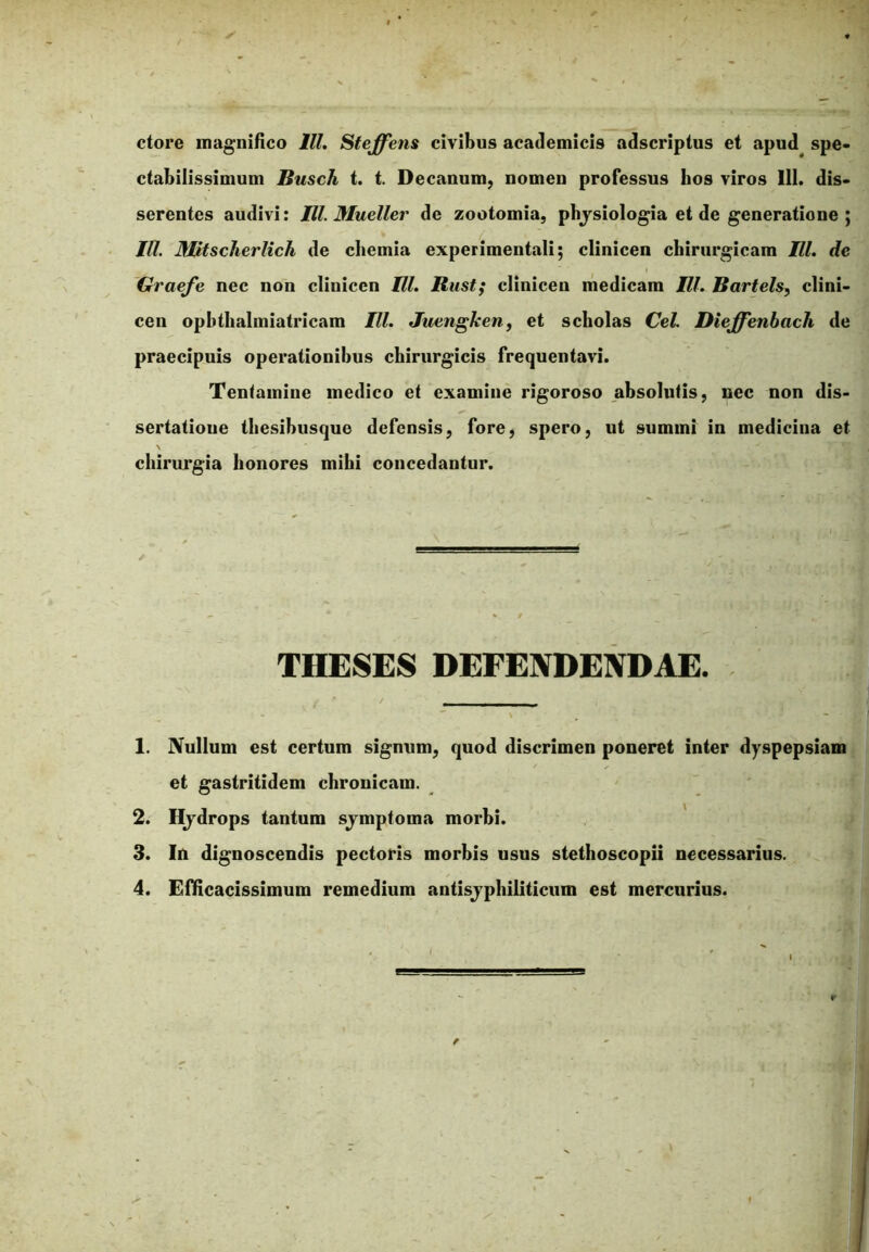 ctore magnifico lll. Steffens civibus academicis adscriptus et apud spe- ctabilissimum Busch t. t. Decanum, nomen professus bos viros 111. dis- serentes audivi: Ul. Mueller de zootomia, pbjsiologia et de generatione ; lll. Mitscherlich de chemia experimentali; clinicen chirurgicam lll. de Graefe nec non clinicen Ul. Rust; clinicen medicam lll. Bartels, clini- cen opbthalmiatricam lll. Juengken, et scholas Cei. Dieffenbach de praecipuis operationibus chirurgicis frequentavi. Tentamine medico et examine rigoroso absolutis, nec non dis- sertatioue thesibusque defensis, fore, spero, ut sumini in medicina et chirurgia honores mihi concedantur. THESES DEFENDENDAE. 1. Nullum est certum signum, quod discrimen poneret inter dyspepsiam et gastritidem chronicam. 2. Hydrops tantum sjmptoma morbi. 3. In dignoscendis pectoris morbis usus stethoscopii necessarius. 4. Efficacissimum remedium antisjphiliticum est mercurius.