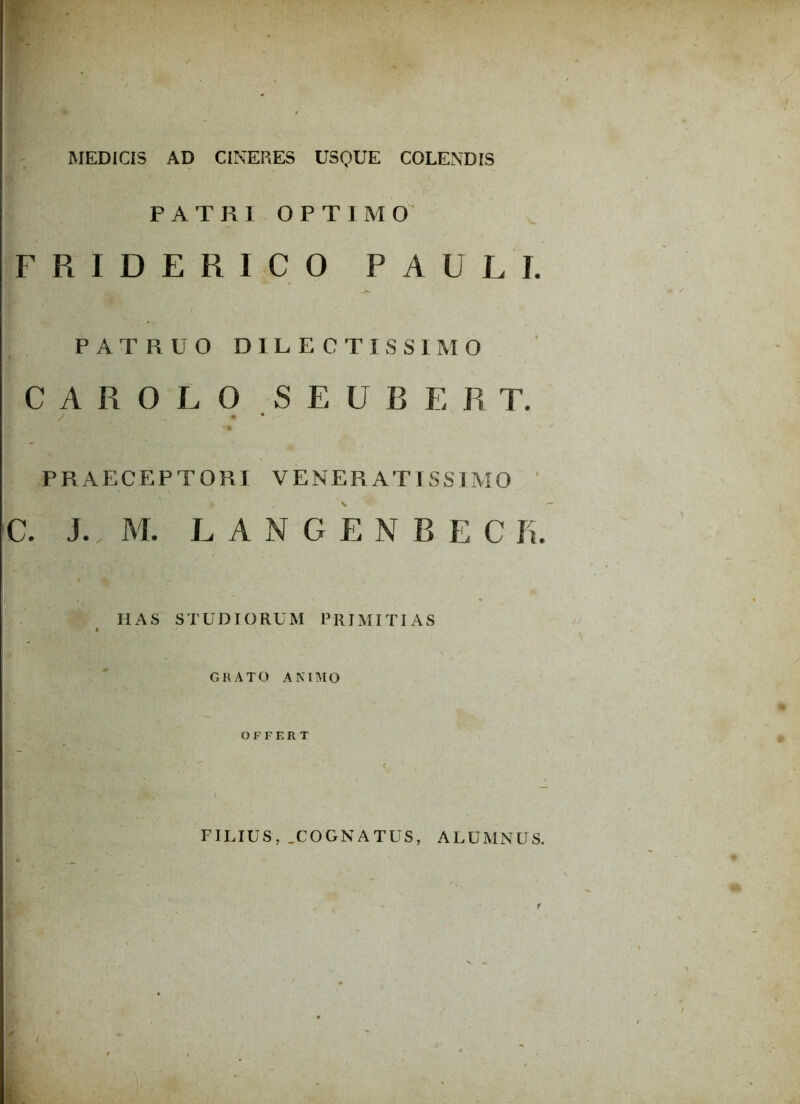 W - ' MEDICIS AD CINERES USQUE COLENDIS PATRI OPTIMO FRIDERICO PAULI. PATRUO DILECTISSIMO C A R 0 L O S E U B E R T. v • PRAECEPTORI VENERAT ISS IMO C. J. M. LANGENBEC K. \ < HAS STUDIORUM PRIMITIAS GRATO ANIMO OFFERT FILIUS, .COGNATUS, ALUMNUS.