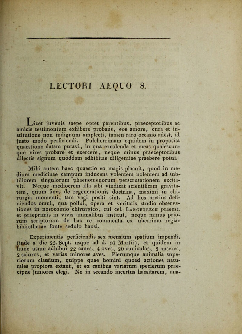LECTORI AEQUO S. Licet juvenis saepe optet parentibus, praeceptoribus ac amicis testimonium exhibere probans, eos amore, cura et in- stitutione non indignum amplecti, tamen raro occasio adest, id justo modo perficiendi. Pulcherrimam equidem in proposita quaestione datam putavi, in qua excolenda et meas qualescun- que vires probare et exercere, neque minus praeceptoribus dilectis signum quoddam adhibitae diligentiae praebere potui. Mihi autem haec quaestio eo magis placuit, quod in me- dium medicinae campum inducens volentem nolentem ad sub- tiliorem singulorum phaenomenorum perscrutationem excita- vit. Neque mediocrem illa sibi vindicat scientificam gravita- tem, quum fines de regenerationis doctrina, maximi in chi- rurgia momenti, tam vagi positi sint. Ad hos arctius defi- niendos omni, qua pollui, opera et veritatis studio observa- tiones in nosocomio chirurgico, cui cel. Langenbeck praeest, et praeprimis in vivis animalibus institui, neque minus prio- rum scriptorum de hac re commenta ex uberrimo regiae bibliothecae fonte sedulo hausi. Experimentis perficiendis sex mensium spatium impendi, (inde a die 25* Sept. usque ad d. 10. Martii), et quidem in nunc usum adhibui 22 canes, 4 oves, 20 cuniculos, 5 anseres, 2 sciuros, et varias minores aves. Plerumque animalia supe- riorum classium, quippe quae homini quoad actiones natu- rales propiora extant, et ex canibus variarum specierum prae- cipue juniores elegi. Ne in secando incertus haesitarem, ana-