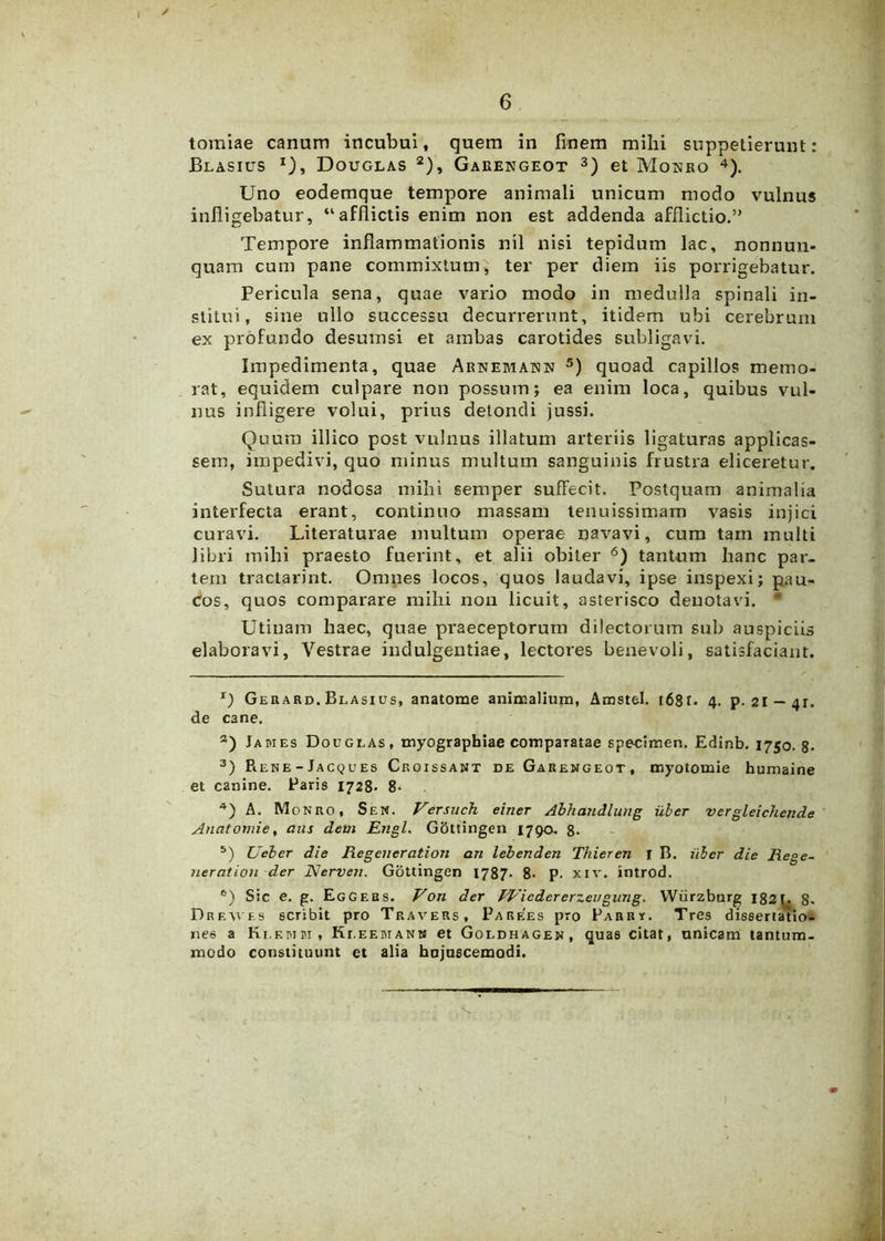 tomiae canum incubui, quem in finem mihi suppetierunt: Blasius i), Douglas 2), Garengeot 3) et Monro 4). Uno eodemque tempore animali unicum modo vulnus infligebatur, “afflictis enim non est addenda afflictio.” Tempore inflammationis nil nisi tepidum lac, nonnun- quam cum pane commixtum, ter per diem iis porrigebatur. Pericula sena, quae vario modo in medulla spinali in- stitui, sine ullo successu decurrerunt, itidem ubi cerebrum ex profundo desumsi et ambas carotides subligavi. Impedimenta, quae Arnemann 5) quoad capillos memo- rat, equidem culpare non possum; ea enim loca, quibus vul- nus infligere volui, prius detondi jussi. Quum illico post vulnus illatum arteriis ligaturas applicas- sem, impedivi, quo minus multum sanguinis frustra eliceretur. Sutura nodosa mihi semper suffecit. Postquam animalia interfecta erant, continuo massam tenuissimam vasis injici curavi. Literaturae multum operae navavi, cum tam multi libri mihi praesto fuerint, et alii obiter 6) tantum hanc par- tem tractarint. Omnes locos, quos laudavi, ipse inspexi; pau- cos, quos comparare mihi non licuit, asterisco denotavi. * Utinam haec, quae praeceptorum dilectorum sub auspiciis elaboravi, Vestrae indulgentiae, lectores benevoli, satisfaciant. x) Gekard. Blasius, anatome animalium, Amstel. 168r. 4. p. 21 — 4r. de cane. a) James Douglas, myographiae comparatae specimen. Edinb. 1750.8. 3) Piene - Jacqu es Croissant de Garengeot, myotomie humaine et canine. Paris 1728- 8- 4) A. Monro, Sen. Versuch einer Alhandlung uber vergleichende Anatomie, aus devi Engl. GSttingen 1790. 8- 5) Ueber die Regcneration an lebenden Thieren I B. uber die Rege- nerat ion der Nerven. Gottingen 1787- 8- p. xiv. introd. e) Sic e. g. Eggers. Voti der FVicdererzeugimg. Wiirzburg 1821. 8. Dreaves scribit pro Travers, Parees pro Parry. Tres dissertatio- nes a Klf.mm, Kleemanm et Goldhagen, quas citat, unicam tantum- modo constituunt et alia hujuscemodi.
