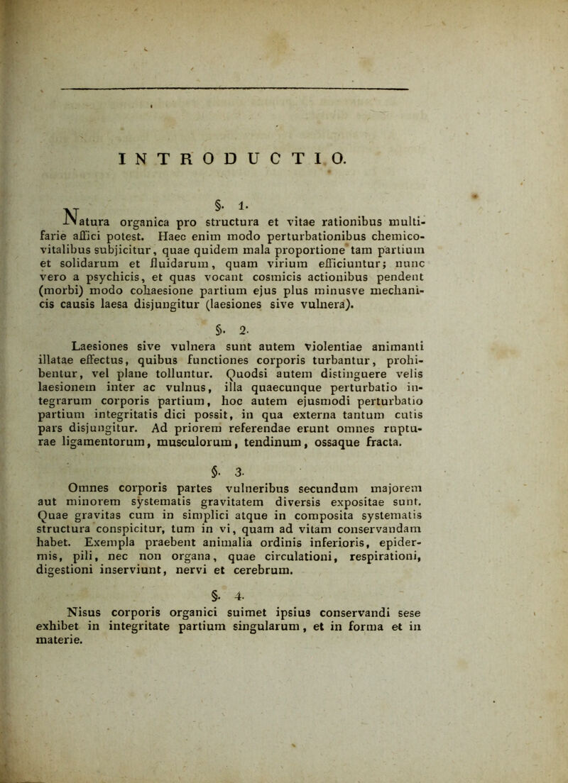 INTRODUCTIO. Natura organica pro structura et vitae rationibus multi- farie affici potest. Haec enim modo perturbationibus chemico- vitalibus subjicitur, quae quidem mala proportione tam partium et solidarum et fluidarum, quam virium efficiuntur; nunc vero a psychicis, et quas vocant cosmicis actionibus pendent (morbi) modo cohaesione partium ejus plus minusve mechani- cis causis laesa disjungitur (laesiones sive vulnera). §• 2- Laesiones sive vulnera sunt autem violentiae animanti illatae effectus, quibus functiones corporis turbantur, prohi- bentur, vel plane tolluntur. Quodsi autem distinguere velis laesionem inter ac vulnus, illa quaecunque perturbatio in- tegrarum corporis partium, hoc autem ejusmodi perturbatio partium integritatis dici possit, in qua externa tantum cutis pars disjungitur. Ad priorem referendae erunt omnes ruptu- rae ligamentorum, musculorum, tendinum , ossaque fracta. §• 3- Omnes corporis partes vulneribus secundum majorem aut minorem systematis gravitatem diversis expositae sunt. Quae gravitas cum in simplici atque in composita systematis structura conspicitur, tum in vi, quam ad vitam conservandam habet. Exempla praebent animalia ordinis inferioris, epider- mis, pili, nec non organa, quae circulationi, respirationi, digestioni inserviunt, nervi et cerebrum. §. 4. Nisus corporis organici suimet ipsius conservandi sese exhibet in integritate partium singularum , et in forma et in materie.