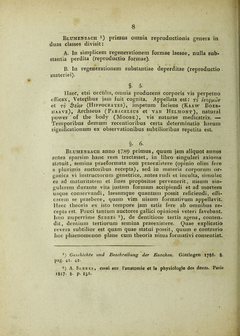 Blumenbach x) primus omnia reproductionis genera in duas classes divisit: A. In simplicem regenerationem formae laesae, nulla sub- stantia perdita (reproductio formae). B. Iu regenerationem substantiae deperditae (reproductio > materiei). §• 5- Haec, etsi occulta, omnia producens corporis vis perpetuo efficax, Veteribus jam fuit cognita. Appellata est: ro evogfxav et ro &e!ov (Hippocrates), impetum faciens (Kaaw Boer- haave), Arcliaeus (Paracelsus et van Helmokt), natural power of tlie body (Moore), vis naturae medicatrix. — Temporibus demum recentioribus certa determinatio harum significationum ex observationibus subtilioribus repetita est. §. 6. Blumenbach anno 1789 primus, quum jam aliquot annos antea sparsim hanc rem tractasset, in libro singulari axioma statuit, semina praeformata non praeexistere (opinio olim fere a plurimis auctoribus recepta), sed in materia corporum or- ganica vi instructorum genetrice, antea rudi et inculta, simulae ea ad maturitatem et fines propositos pervenerit, nisum sin- gularem durante vita justam formam accipiendi et ad mortem usque conservandi, laesanrque quantum possit reficiendi, effi- cacem se praebere, quam vim nisum formativum appellavit. Haec theoria ex isto tempore jam satis fere ab omnibus re- cepta est. Pauci tantum auctores gallici opinioni veteri favebant. Imo nuperrime Serres * 2), de dentitione tertia agens, conten- dit, dentium tertiorum semina praeexistere. Quae explicatio revera subtilior est quam quae statui possit, quum e contrario hoc phaenomenon plane cum theoria nisus formati vi consentiat. *) Geschichte und Beschreibung der Knochen. Gottingen 1786. 8> pag. 41. 42. 2) A. Serres, essai eur 1’anatomie et la physiologie dee dente. Paris 1817- 8- P* 13