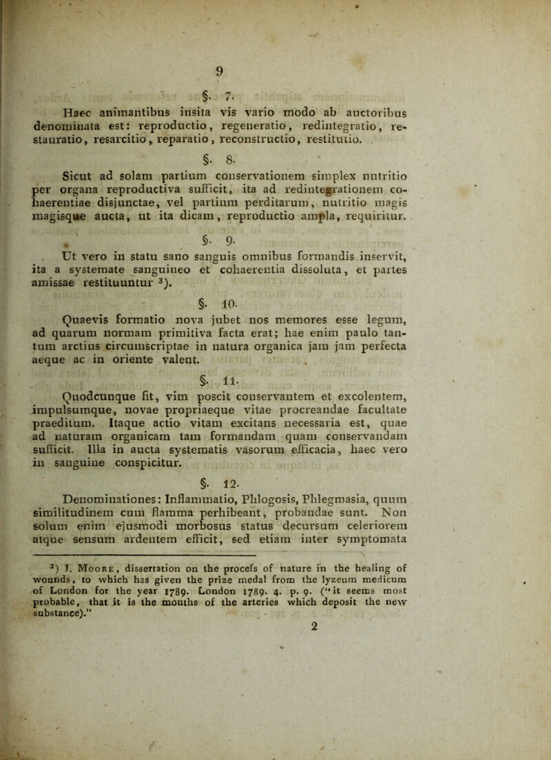 §. 7. Haec animantibus insita vis vario modo ab auctoribus denominata est: reproductio, regeneratio, redintegratio, re- stauratio, resarcitio, reparatio, reconstructio, restitutio. . §. 8. Sicut ad solam partium conservationem simplex nutritio per organa reproductiva sufficit, ita ad redintegrationem co- haerentiae disjunctae, vel partium perditarum, nutritio magis magisque aucta, ut ita dicam, reproductio ampla, requiritur. • ' 5-9- Ut vero in statu sano sanguis omnibus formandis inservit, ita a systemate sanguineo et cohaerentia dissoluta, et parLes amissae restituuntur 3). §. 10- Quaevis formatio nova jubet nos memores esse legum, ad quarum normam primitiva facta erat; hae enim paulo tan- tum arctius circumscriptae in natura organica jam jam perfecta aeque ac in oriente valent. §. li- Quodcunque lit, vim poscit conservantem et excolentem, impulsumque, novae propriaeque vitae procreandae facultate praeditum. Itaque actio vitam excitans necessaria est, quae ad naturam organicam tam formandam quam conservandam sufficit. Illa in aucta systematis vasorum efficacia, haec vero in sanguine conspicitur. §. 12. Denominationes: Inflammatio, Phlogcsis, Phlegmasia, quum similitudinem cum flamma perhibeant, probandae sunt. Non solum enim ejusmodi morbosus status decursum celeriorem atque sensum ardentem efficit, sed etiam inter symptomata 3) J. Moore, dissertation on the procefs of nature in the heaiing of wounds, to which has given the prize medal from the lyzeum medicum of London for the year 1789. London 1789. 4. p. 9* (“it 6eems most probable, that it is the mouths of the arteries which deposit the new substance).” 2