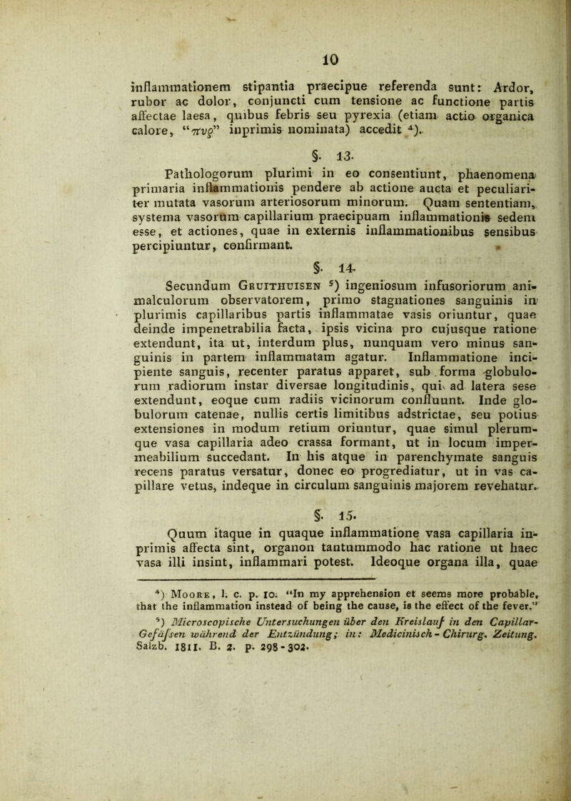 inflammationem stipantia praecipue referenda sunt: Ardor, rubor ac dolor, conjuncti cum tensione ac functione partis affectae laesa, quibus febris seu pyrexia (etiam actio organica calore, “7rt>p” inprimis nominata) accedit 4).. §• 13- Pathologorum plurimi in eo consentiunt, phaenomena primaria inflammationis pendere ab actione aucta et peculiari- ter mutata vasorum arteriosorum minorum. Quam sententiam, systema vasorum capillarium praecipuam inflammationis sedem esse, et actiones, quae in externis inflammationibus sensibus percipiuntur, confirmant, §• 14- Secundum GRumiuiSEN 5) ingeniosum infusoriorum ani- malculorutn observatorem, primo stagnationes sanguinis in plurimis capillaribus partis inflammatae vasis oriuntur, quae deinde impenetrabilia facta, ipsis vicina pro cujusque ratione extendunt, ita ut, interdum plus, nunquam vero minus san- guinis in partem inflammatam agatur. Inflammatione inci- piente sanguis, recenter paratus apparet, sub forma globulo- rum radiorum instar diversae longitudinis, quh ad latera sese extendunt, eoque cum radiis vicinorum confluunt. Inde glo- bulorum catenae, nullis certis limitibus adstrictae, seu potius extensiones in modum retium oriuntur, quae simul plerum- que vasa capillaria adeo crassa formant, ut in locum imper- meabilium succedant. In his atque in parenchymate sanguis recens paratus versatur, donec eo progrediatur, ut in vas ca- pillare vetus, indeque in circulum sanguinis majorem revehatur. §. 15. Quum itaque in quaque inflammatione vasa capillaria in- primis affecta sint, organon tantummodo hac ratione ut haec vasa illi insint, inflammari potest. Ideoque organa illa, quae 4) Moore, 1. c. p. io. “In my appreheneion et seems more probable, that the inflammation instead of being the cause, Is the effect of the fever.” 5) Microscopische Untersuchungen uber den Ereislauf in den Capillar- Gcfdjsen wiihrend der Entzundung ; in: Mediciniich- Chirurge Zeitung. Salzb. 1811> B. JJ. p- 298 -302.