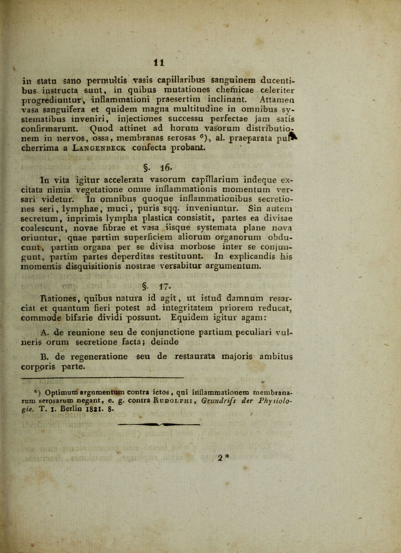 in stata sano permultis rasis capillaribus sanguinem ducenti- bus instructa sunt, in quibus mutationes chefbicae celeriter progrediuntur, inflammationi praesertim inclinant. Attamen vasa sanguifera et quidem magna multitudine in omnibus sy- stematibus inveniri, injectiones successu perfectae jam satis confirmarunt. Quod attinet ad horum vasorum distributio- nem in nervos, ossa, membranas serosas al. praeparata puf^ cherrima a JLangenbeck. confecta probant. §. l6. In vita igitur accelerata vasorum capillarium indeque ex- citata nimia vegetatione omne inflammationis momentum ver- sari videtur. In omnibus quoque inflammationibus secretio- nes seri, lymphae, muci, puris sqq. inveniuntur. Sin autem secretum, inprimis lympha plastica consistit, partes ea divisae coalescunt, novae fibrae et vasa iisque systemata plane nova oriuntur, quae partim superficiem aliorum organorum obdu- cunt, partim organa per se divisa morbose inter se conjun- gunt, partim partes deperditas restituunt. In explicandis his momentis disquisitionis nostrae versabitur argumentum. §• 17. Rationes, quibus natura id agit, ut istud damnum resar- ciat et quantum fieri potest ad integritatem priorem reducat, commode bifarie dividi possunt. Equidem igitur agam: A. de reunione seu de conjunctione partium peculiari vul- neris orum secretione facta; deinde B. de regeneratione seu de restaurata majoris ambitus corporis parte. 6) Optimum argumentum contra ictos, qui inflammationem membrana- rum serosarum negant, e. g. contra Rudolphi, Grundrifs der Fhysiolo- gie. T. i. Berlin J8*I. 8. 2*