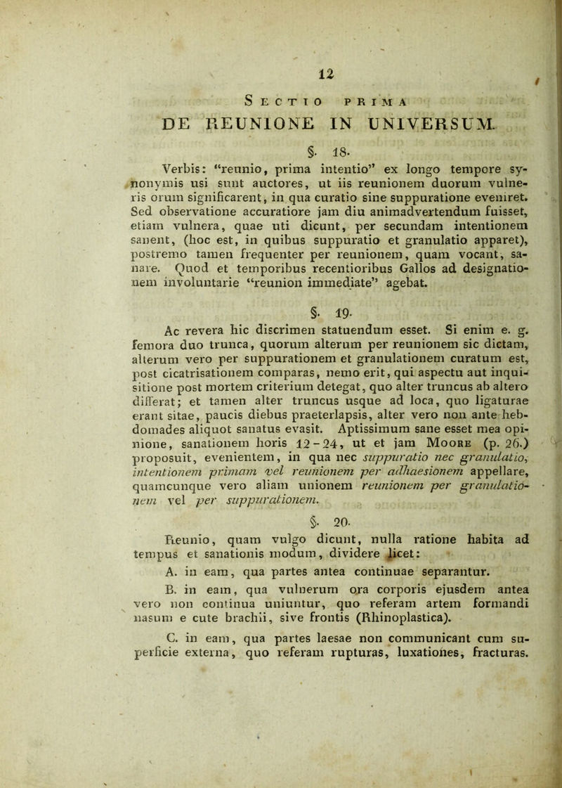 Sectio prima DE REUN10NE IN UNIVERSUM. §• 18. Verbis: “reunio, prima intentio” ex longo tempore sy- nonymis usi sunt auctores, ut iis reunionem duorum vulne- ris orum significarent, in qua curatio sine suppuratione eveniret. Sed observatione accuratiore jam diu animadvertendum fuisset, etiam vulnera, quae uti dicunt, per secundam intentionem sanent, (hoc est, in quibus suppuratio et granulatio apparet), postremo tamen frequenter per reunionem, quam vocant, sa- nare. Quod et temporibus recentioribus Gallos ad designatio- nem involuntarie “reunion immediate’’ agebat. §• 19- Ac revera hic discrimen statuendum esset. Si enim e. g. femora duo trunca, quorum alterum per reunionem sic dictam, alterum vero per suppurationem et granulationem curatum est, post cicatrisationem comparas, nemo erit, qui aspectu aut inqui- sitione post mortem criterium detegat, quo alter truncus ab altero differat; et tamen alter truncus usque ad loca, quo ligaturae erant sitae, paucis diebus praeterlapsis, alter vero non ante heb- domades aliquot sanatus evasit. Aptissimum sane esset mea opi- nione, sanationem horis 12-24, ut et jam Moore (p. 26.) proposuit, evenientem, in qua nec suppuratio nec granulatio, intentionem primam vel reunionem per adhaesionem appellare, quamcunque vero aliam unionem reunionem per granulatio- nem vel per suppurationem. §• 20- Reunio, quam vulgo dicunt, nulla ratione habita ad tempus et sanationis modum, dividere licet: A. in eam, qua partes antea continuae separantur. B. in eam, qua vulnerum ora corporis ejusdem antea vero non continua uniuntur, quo referam artem formandi nasum e cute brachii, sive frontis (Rhinoplastica). C. in eam, qua partes laesae non communicant cum su- perficie externa, quo referam rupturas, luxationes, fracturas.