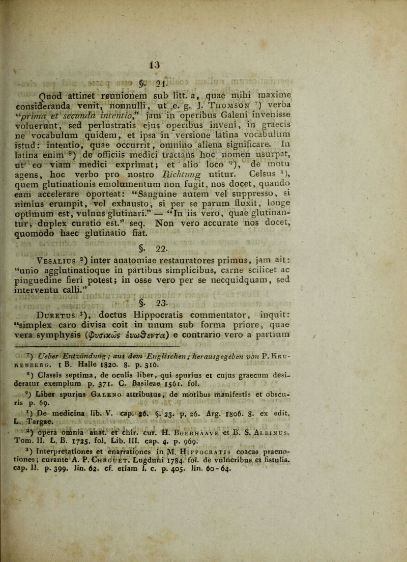 : q • r *. i '39 01. Quod attinet reunionem sub litt. a, quae mihi maxime consideranda venit, nonnulli, ut e. g. J. Thomson ) verba “prima et secunda intentio,” jam in operibus Galeni invenisse voluerunt, sed perlustratis ejus operibus inveni, in graecis ne vocabulum quidem, et ipsa in versione latina vocabulum istud: intentio, quae occurrit, omnino aliena significare. In latina enim 8) de officiis medici tractans hoc nomen usurpat, ut eo viam medici exprimat} et alio loco 9), de motu agens, hoc verbo pro nostro Richtung utitur. Celsus l), quem glutinationis emolumentum non fugit, nos docet, quando eam accelerare oporteat: “Sanguine autem vel suppresso, si nimius erumpit, vel exhausto, si per se parum fluxit, longe optimum est, vulnus glutinari.”— “In iis vero, quae glutinan- tur, duplex curatio est.” seq. Non vero accurate nos docet, quomodo haec glutinatio fiat. §. 22. Vesalius 2) inter anatomiae restauratores primus, jam ait: “unio agglutinatioque in partibus simplicibus, caxme scilicet ac pinguedine fieri potest; in osse vero per se necquidquam, sed interventu calli.” §. 23- Duretus 3), doctus Hippocratis commentator, inquit: “simplex caro divisa coit in unum sub forma priore, quae vera symphysis ((pvaxus svcoSevtci) e contrario vero a partium 7) Ueber Mnttiindung; aus dem Englischen ; herausgegeben von P. Kru- keneerg. i B. Halle 1820. 8- p. 316. s) Classis septima, de oculis liber, qui spurius et cujus graecum desi- deratur exemplum p. 371. C. Basileae 1561. fol. 9) Liber spurios Galeno attributus, de motibus manifestis et obscu- ris p. 69. *) De medicina lib. V. cap. 26. §. 23. p. 26. Arg. 1806. 8- ex edit. L. Targae. 3) opera omnia anat. et chir. cut. H. Bof.rhaave et B. S. Albinus. Tom. II. L. B. 1725. fol. Lib. III. cap. 4. p. 969. 3) Interpretationes et enarrationes in M. Hippocratis coacae praeno- tiones; curante A. P. Chrouet. Lugduni 1784- fol. de vulneribus et fistulis, cap. II. p. 399. lin. 62. cf. etiam 1. c. p. 405. lin. 60-64.