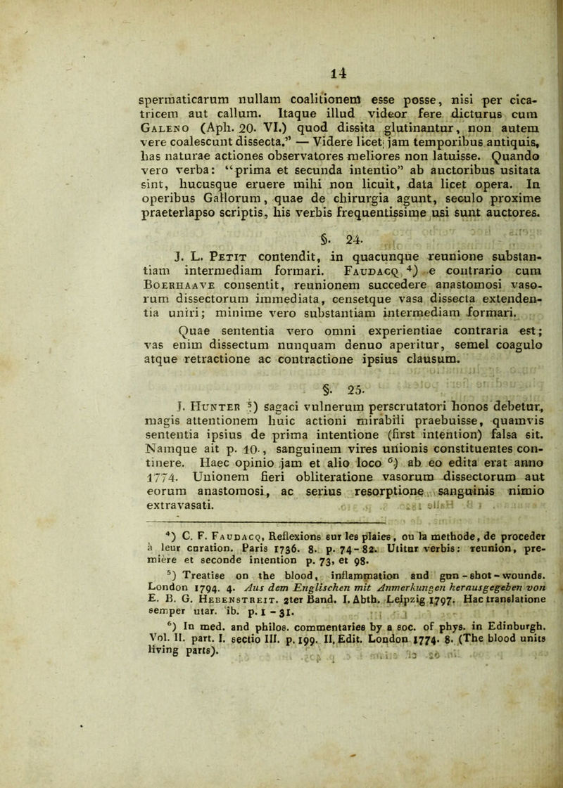 spermaticarum nullam coalitionem esse posse, nisi per cica- tricem aut callum. Itaque illud videor fere dicturus cum Galeno (Aph. 20« VI.) quod dissita glutinantur, non autem vere coalescunt dissecta.” — Videre licet- jam temporibus antiquis, lias naturae actiones observatores meliores non latuisse. Quando vero verba: “prima et secunda intentio” ab auctoribus usitata sint, hucusque eruere mihi non licuit, data licet opera. In operibus Gallorum, quae de chirurgia agunt, seculo proxime praeterlapso scriptis, his verbis frequentissime usi sunt auctores. §. 24. J. L. Petit contendit, in quacunque reunione substan- tiam intermediam formari. Faudacq 4 5 6) e contrario cum Boerhaave consentit, reunionem succedere anastomosi vaso- rum dissectorum immediata, censetque vasa dissecta extenden- tia uniri; minime vero substantiam intermediam formari. Quae sententia vero omni experientiae contraria est; vas enim dissectum nunquam aenuo aperitur, semel coagulo atque retractione ac contractione ipsius clausum. §. 25- J. Hunter s) sagaci vulnerum perscrutatori honos debetur, magis attentionem huic actioni mirabili praebuisse, quamvis sententia ipsius de prima intentione (first intention) falsa sit. Namque ait p. 10-, sanguinem vires unionis constituentes con- tinere. Haec opinio jam et alio loco °) ab eo edita erat anno 1774. Unionem fieri obliteratione vasorum dissectorum aut eorum anastomosi, ac serius resorptione sanguinis nimio extra vasati. . »11* • 4) C. F. Faudacq, Reflexione eur les plaiee, ou ha methode, de proceder a leur cnration. Paris 1736. 8* p. 74-82. Utitur verbis: reunion, pre- miere et seconde intention p. 73, et 98. 5) Treatise on the blood, inflammation and gnn - ehot - wounds. London 1794. 4. Aus dem Englischen mit Anmerkungen kerausgegeben von E. B. G. Hebenstbeit. ster Band. I. Abtb. Leipzig 1797. Hac translatione 6emper utar. ib. p. I-31. 6) In med. and philos. commentariee by a eoe. of phys. in Edinburgh. Vol. II. part. I. sectio III. p. 199. II. Edit. London 1774. 8. (The blood units living parts). r