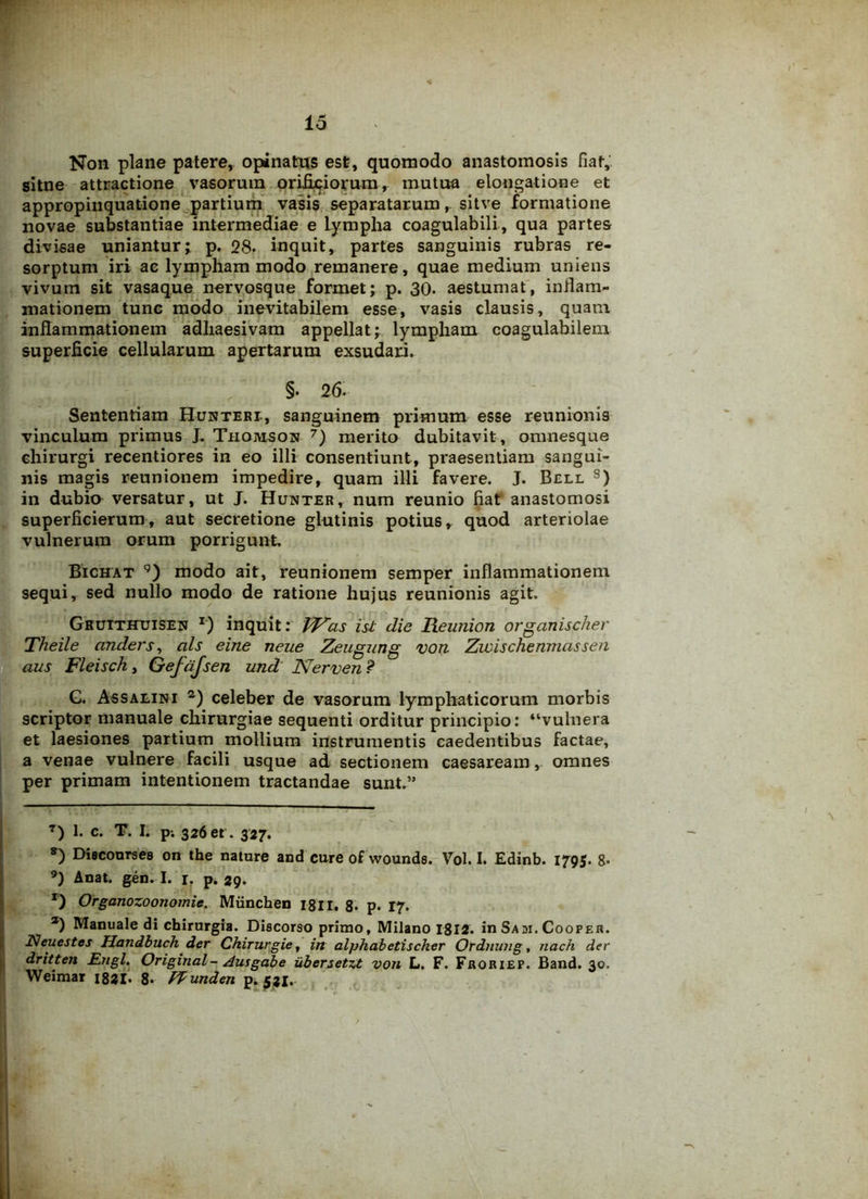 Non plane patere, opinatus est, quomodo anastomosis fiat, sitne attractione vasorum orificiorum, mutua elongatione et appropinquatione partium vasis separatarum,. sitve formatione novae substantiae intermediae e Lympha coagulabili, qua partes divisae uniantur; p. 28- inquit, partes sanguinis rubras re- sorptum iri ac lympham modo remanere, quae medium uniens vivum sit vasaque nervosque formet; p. 30- aestumat, inflam- mationem tunc modo inevitabilem esse, vasis clausis, quam inflammationem adhaesivam appellat; lympham coagulahilem superficie cellularum apertarum exsudari. §. 26. Sententiam Hunteri, sanguinem primum esse reunionis vinculum primus J. Thomson 7 *) merito dubitavit , omnesque chirurgi recentiores in eo illi consentiunt, praesentiam sangui- nis magis reunionem impedire, quam illi favere. J. Bell s) in dubio versatur, ut J. Hunter, num reunio fiat anastomosi superficierum, aut secretione glutinis potius, quod arteriolae vulnerum orum porrigunt, Bichat 9) modo ait, reunionem semper inflammationem sequi, sed nullo modo de ratione hujus reunionis agit. Ghutthtjisen r) inquit: VF~as is-t die Reunion organischer Theile anders, ais eine neue Zeugung von Zivischenmassen aus Fleisch, Gefajsen und Nerven ? G. Assalini 2) celeber de vasorum lymphaticorum morbis scriptor manuale chirurgiae sequenti orditur principio: “vulnera et laesiones partium mollium instrumentis caedentibus factae, a venae vulnere facili usque ad sectionem caesaream, omnes per primam intentionem tractandae sunt.” T) I- c. T. I. p-. 326« . 327. *) Dieconrses on the natnre and cure of wounds. Vol. I. Edinb. 1795. 8- 9) Anat. gen. I. r. p. 29. r) Orgartozoonomie. Miinchen 18II. 8- p. 17. a) Manuale di chirurgia. Discorso primo, Milano 1812. in Sadi. Cooper. Neuestes Handbuch der Ckirurgie, in alphabetischer Ordnwig, tiach der dritten £ngl. Original- Ausgabe ubersetzt von L. F. Froriep. Band. 30. Weimar 1821. 8- PPunden p. 521.