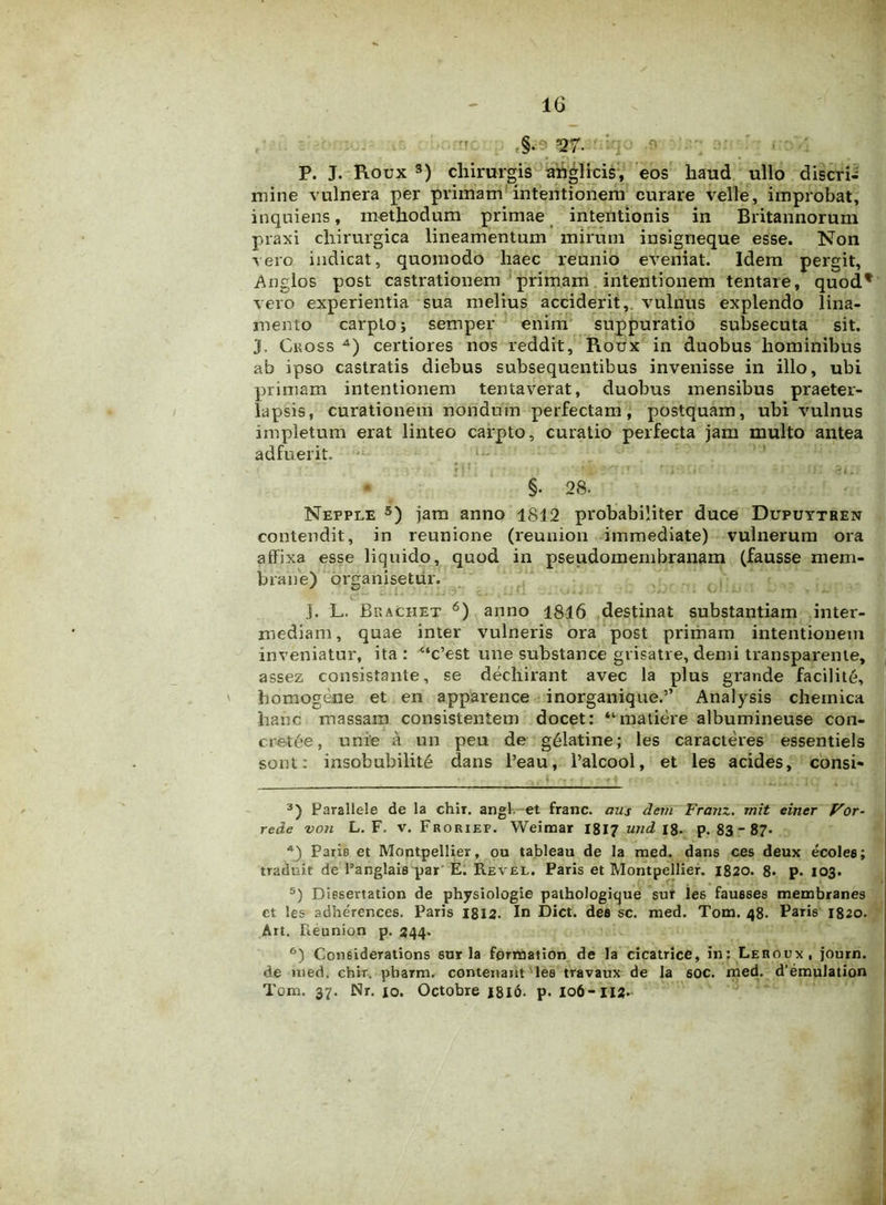 §• '27- P. J. Roux 3) chirurgis attglicis, eos haud ullo discri- mine vulnera per primam intentionem curare velle, improbat, inquiens, methodum primae intentionis in Britannorum praxi chirurgica lineamentum mirum insigneque esse. Non vero indicat, quomodo haec reunio eveniat. Idem pergit, Anglos post castrationem primam intentionem tentare, quod* vero experientia sua melius acciderit, vulnus explendo lina- mento carpto; semper enim suppuratio subsecuta sit. J. Ckoss 4) certiores nos reddit, Roux in duobus hominibus ab ipso castratis diebus subsequentibus invenisse in illo, ubi primam intentionem tentaverat, duobus mensibus praeter- lapsis, curationem nondum perfectam, postquam, ubi vulnus impletum erat linteo carpto, curatio perfecta jam multo antea adfuerit. §. 28- Nepple 5) jam anno 1812 probabiliter duce Dupuytben contendit, in reunione (reunion immediate) vulnerum ora affixa esse liquido, quod in pseudomembranam (fausse mem- brane) organisetur. J. L. BeaChet 6) anno 1816 destinat substantiam inter- mediam, quae inter vulneris ora post primam intentionem inveniatur, ita : 4‘c’est une substance grisatre, demi transparente, assez consistante, se dechirant avec la plus grande facilite, homogene et en apparence inorganique.” Analysis cheinica hanc massam consistentem docet: “matiere albumineuse con- cretde, unie a un peu de g&latine; les caracteres essentiels sont: insobubilite dans l’eau, l’alcool, et les acides, consi- 3) Parallele de la chlr. angi et franc. aus dem Franz. rriit einer Vor- rede von L. F. v. Froriep. Weimar 1817 utid 18. p. 83 - 87* 4) Paris et Montpellier, ou tableau de la med. dans ces deux ecolee; traduit de 1’anglais par E. Revel. Paris et Montpellier. 1820. 8* p. 103. 5) Diesertation de physiologie pathologicjue sur les fausses membranes et les adherences. Paris 1812. In Dict. des sc. med. Tom. 48. Paris 1820. Ait. Reunion p. 344. 6) Considerations 6ur la fprmation de la cicatrice, in: Leroux, journ. de med. chir. pbaTm. contenant les travaux de la soc. med. d’emulation Tom. 37. Nr. 10. Octobre J8l6. p. 106-112.