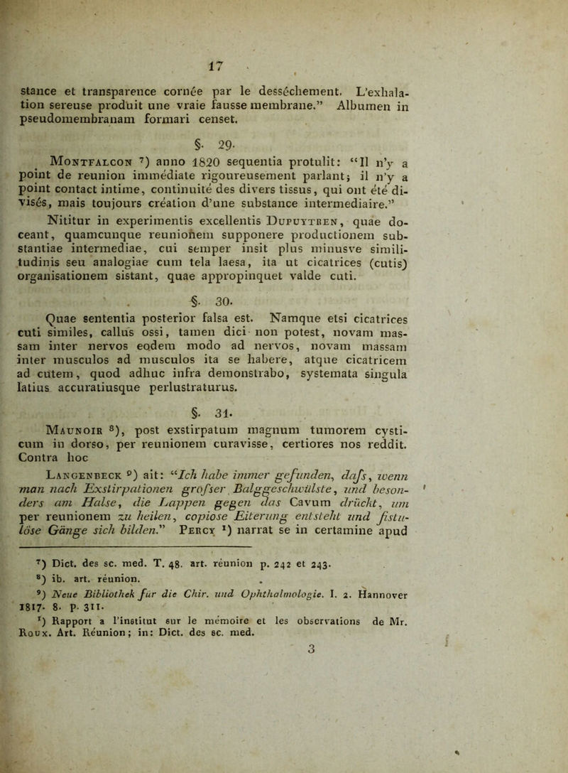 i stance et transparence cornee par le dessechement. L’exliala- tion sereuse produit une vraie fausse membrane.” Albumen in pseudomembranam formari censet. §• 29- Montfalcon 7) anno 1820 sequentia protulit: “II n’y a point de reunion immediate rigoureusement pariant} il n’y a point contact intime, continuite des divers tissus, qui ont ete di- vises, mais toujours creation d’une substance intermediaire.” Nititur in experimentis excellentis Dupuytren, quae do- ceant, quamcunque reuniohem supponere productionem sub- stantiae intermediae, cui semper insit plus minusve simili- tudinis seu analogiae cum tela laesa, ita ut cicatrices (cutis) organisationem sistant, quae appropinquet valde cuti. §• 30. Quae sententia posterior falsa est. Namque etsi cicatrices cuti similes, callus ossi, tamen dici non potest, novam mas- sam inter nervos eodem modo ad nervos, novam massam inter musculos ad musculos ita se habere, atque cicatricem ad cutem, quod adhuc infra demonstrabo, systemata singula latius accuratiusque perlustraturus. §. 31- Maunoir 8 9), post exstirpatum magnum tumorem cysti- cum in dorso, per reunionem curavisse, certiores nos reddit. Contra hoc Langenbeck p) ait: uIch habe immer gefunden, dajs, wenn man nach Exslirpationen grofsev. Balggeschwillste, und beson- ders am Id ais e, die Lappen gegen das Cavum druckt, wn per reunionem zu heilen, copiose Eiterung entsteht and fistu- lose Gange sicli bildenPercy *) narrat se in certamine apud 7) Dict. des sc. med. T. 48. art. reunion p. 242 et 243. 8) ib. art. reunion. 9) JNeue Bibliothek fur die Chir. und Ophthalnwlogie. I. 2. Hannover 1817- 8- p. 3IT- *) Rapport a 1’institut eur le memoire et les observations de Mr. Roux. Art. Reunion; in: Dict. des sc. med. \ % 3