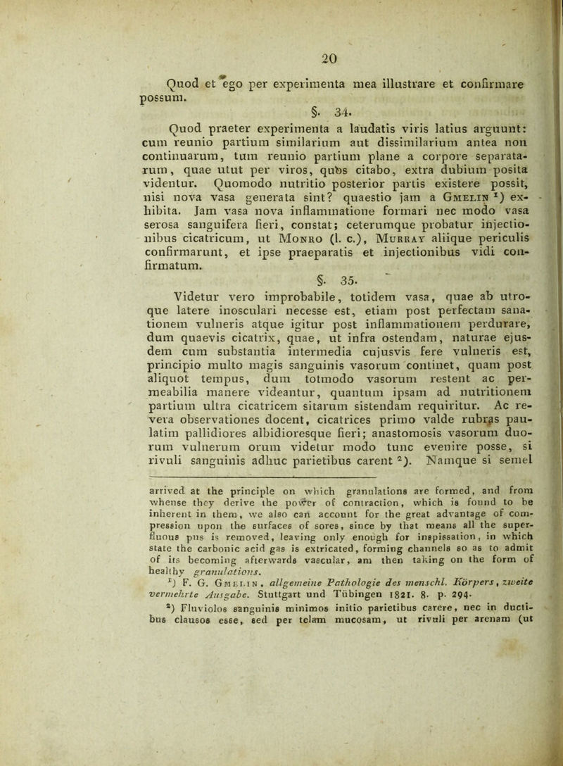 Quod et ego per experimenta mea illustrare et confirmare possum. §• 34. Quod praeter experimenta a laudatis viris latius arguunt: cum reunio partium similarium aut dissimilarium antea non continuarum, tum reunio partium plane a corpore separata- rum, quae utut per viros, qubs citabo, extra dubium posita videntur. Quomodo nutritio posterior partis existere possit, nisi nova vasa generata sint? quaestio jam a Gmelin *) ex- - hibita. Jam vasa nova inflammatione formari nec modo vasa serosa sanguifera fieri, constat; ceterumque probatur injectio- nibus cicatricum, ut Monro (1. c.), Murray aliique periculis confirmarunt, et ipse praeparatis et injectionibus vidi con- firmatum. §. 35. Videtur vero improbabile, totidem vasa, quae ab utro- que latere inosculari necesse est, etiam post perfectam sana- tionem vulneris atque igitur post inflammationem perdurare, dum quaevis cicatrix, quae, ut infra ostendam, naturae ejus- dem cum substantia intermedia cujusvis fere vulneris est, principio multo magis sanguinis vasorum continet, quam post aliquot tempus, dum totmodo vasorum restent ac per- meabilia manere videantur, quantum ipsam ad nutritionem partium ultra cicatricem sitarum sistendam requiritur. Ac re- vera observationes docent, cicatrices primo valde rubras pau- latim pallidiores albidioresque fieri; anastomosis vasorum duo- rum vulnerum orum videtur modo tunc evenire posse, si rivuli sanguinis adhuc parietibus carent 2). Namque si semel arrived at the principle on which granulatione are formed, and from whense they derive the povrer of contraction, which ia fonnd to be inherent in thera, we also can account for the great advantage of com- preseion opon the eurfaces of soree, eince by that ruean6 all the super- fluous pns is removed, leaving only enough for inspissation, in which state the carbonic acid gas is extricated, forming channels so as to admit of its becoming afterwards vascular, ani then taking on the form of healthy granulations. F. G. Gmeiin, allgemeine Pathologie des menschl. Korpers, ziveite ven/iehrte Ausgabe. Stuttgart und Tiibingen 1821- 8- P- 294. s) Fluviolos sanguinis minimos initio parietibus carere, nec in ducti- bus clausos es6e, sed per telam mucosam, ut rivuli per arenam (ut