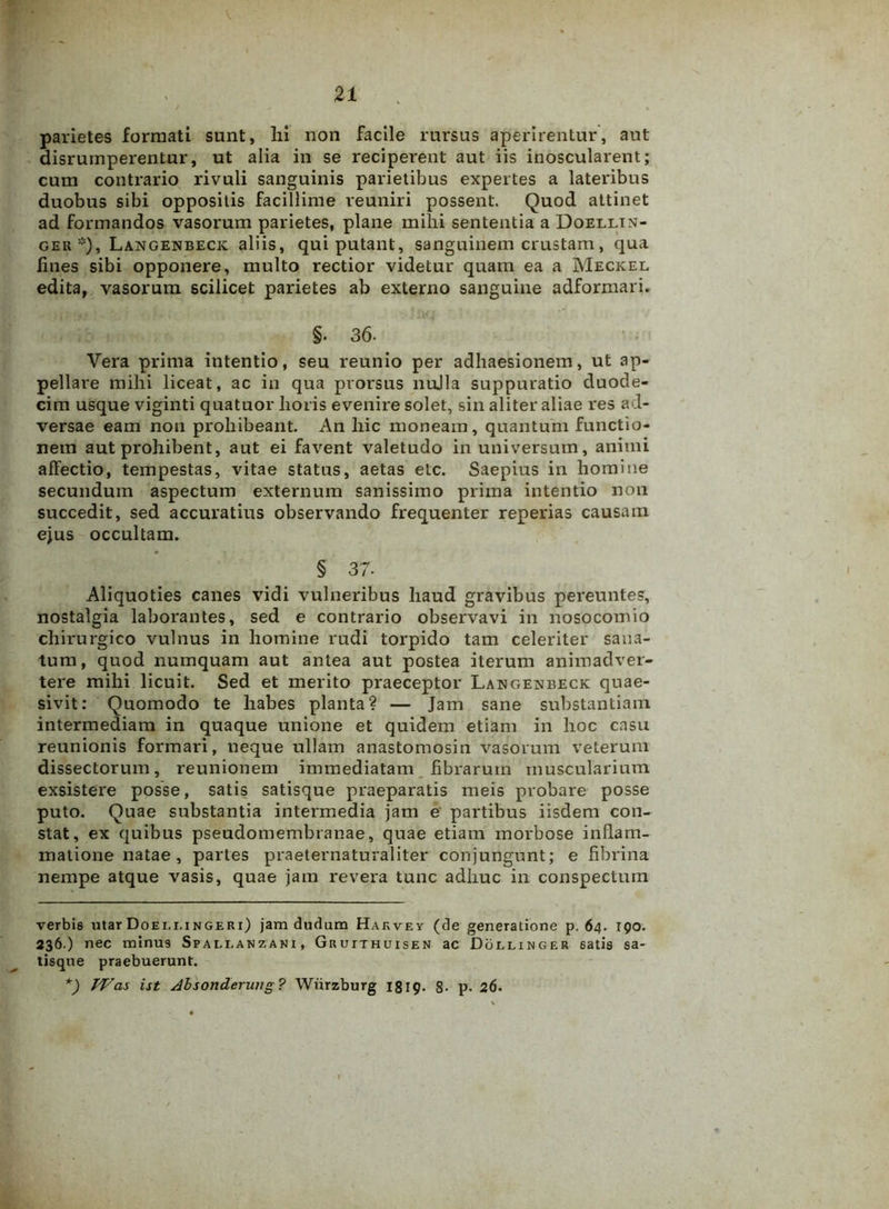 21 parietes formati sunt, lii non facile rursus aperirentur, aut disrumperentur, ut alia in se reciperent aut iis inoscularent; cum contrario rivuli sanguinis parietibus expertes a lateribus duobus sibi oppositis facillime reuniri possent. Quod attinet ad formandos vasorum parietes, plane mihi sententia a Doelltn- ger* *), Langenbeck ali is, qui putant, sanguinem crustam, qua fines sibi opponere, multo rectior videtur quam ea a Meckel edita, vasorum scilicet parietes ab externo sanguine adformari. §. 36- Vera prima intentio, seu reunio per adhaesionem, ut ap- pellare mihi liceat, ac in qua prorsus nulla suppuratio duode- cim usque viginti quatuor horis evenire solet, sin aliter aliae res ad- versae eam non prohibeant. An hic moneam, quantum functio- nem aut prohibent, aut ei favent valetudo in universum, animi affectio, tempestas, vitae status, aetas etc. Saepius in homine secundum aspectum externum sanissimo prima intentio non succedit, sed accuratius observando frequenter reperias causam ejus occultam. § 37- Aliquoties canes vidi vulneribus haud gravibus pereuntes, nostalgia laborantes, sed e contrario observavi in nosocomio chirurgico vulnus in homine rudi torpido tam celeriter sana- tum, quod numquam aut antea aut postea iterum animadver- tere mihi licuit. Sed et merito praeceptor Langexbeck quae- sivit: Quomodo te habes planta? — Jam sane substantiam intermediam in quaque unione et quidem etiam in hoc casu reunionis formari, neque ullam anastomosin vasorum veterum dissectorum, reunionem immediatam fibrarum muscularium exsistere posse, satis satisque praeparatis meis probare posse puto. Quae substantia intermedia jam e partibus iisdem con- stat, ex quibus pseudomembranae, quae etiam morbose inflam- matione natae, partes praeternaturaliter conjungunt; e fibrina nempe atque vasis, quae jam revera tunc adhuc in conspectum verbis utar Doeli,ingeri) jam dudum Hakvev (de generatione p. 64. 190. 236.) nec minus Spali.anzani , Gruithuisen ac Dolliwger 6atis sa- tisque praebuerunt. *) TVas ist dbsonderuiig? Wiirzburg 1819. 8- p. 26.