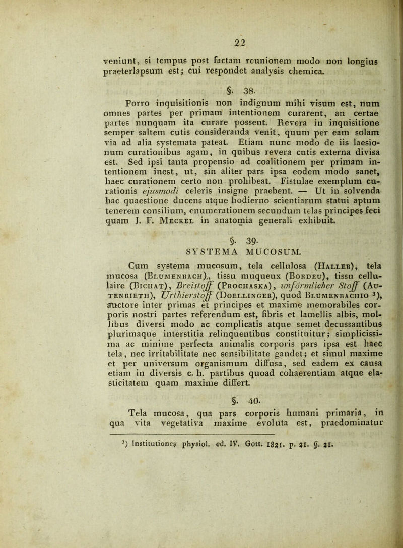 veniunt, si tempus post factam reunionem modo non longius praeterlapsum est; cui respondet analysis chemica. §. 38. Porro inquisitionis non indignum mihi visum est, num omnes partes per primam intentionem curarent, an certae partes nunquam ita curare possent. Revera in inquisitione semper saltem cutis consideranda venit, quum per eam solam via ad alia systemata pateat. Etiam nunc modo de iis laesio- num curationibus agam, in quibus revera cutis externa divisa est. Sed ipsi tanta propensio ad coalitionem per primam in- tentionem inest, ut, sin aliter pars ipsa eodem modo sanet, haec curationem certo non prohibeat. Fistulae exemplum cu- rationis ejusmodi celeris insigne praebent. — Ut in solvenda hac quaestione ducens atque hodierno scientiarum statui aptum tenerem consilium, enumerationem secundum telas principes feci quam J. F. Meckel in anatomia generali exhibuit. §• 39- SYSTEMA MUCOSUM. Cum systema mucosum, tela cellulosa (FIalleb), tela mucosa (Blumenbacii),, tissu muqueux (Bordeu), tissu cellu- laire (Biciiat), Breistujf (Prochaska), imforvilicher Stoff (Au- teurieth), ZJrthierstoff (Doellinger), quod Blumenbachio 3), auctore inter primas et principes et maxime memorabiles cor- poris nostri partes referendum est, fibris et lamellis albis, mol- libus diversi modo ac complicatis atque semet decussantibus plurimaque interstitia relinquentibus constituitur; simplicissi- ma ac minime perfecta animalis corporis pars ipsa est haec tela, nec irritabilitate nec sensibilitate gaudet; et simul maxime et per universum organismum diffusa, sed eadem ex causa etiam in diversis c. h. partibus quoad cohaerentiam atque ela- sticitatem quam maxime differt. §. 40. Tela mucosa, qua pars corporis humani primaria, in qua vita vegetativa maxime evoluta est, praedominatur 3) Institutiones physiol. ed. IV. Gott. 1831. p. 31. §• 21.