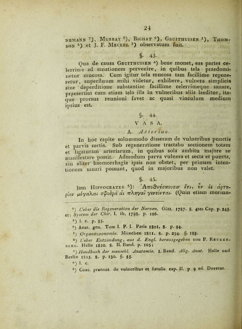 nemann 7), Murray 8), Bichat p), Gruitiiuisen x), Thom- son 2) et J. F. Meckel 3) observatum fuit. §• 43- Qua de causa Gruithuisen 4) bene monet, eas partes ce- lerrime ad sanationem pervenire, in quibus tela praedomi- lietur mucosa. Cum igitur tela mucosa tam facillime regene- retur, superfluum mihi videtur, exhibere, vulnera simplicia sine deperditione substantiae facillime celerrimeque sanare, praesertim cum etiam tela illa in vulneribus aliis laeditur, ita- que prorsus reunioni favet ac quasi vinculum medium ipsius est. §• 44. VASA. A. Arter i a e. In hoc capite solummodo disseram de vulneribus punctis et parvis sectis. Sub regeneratione tractabo sectionem totam et ligaturam arteriarum, in quibus sola ambitu majore se manifestare possit. Admodum parva vulnera et secta et puncta, sin aliter haemorrhagia ipsis non obstet, per primam inten- tionem sanari possunt, quod in majoribus non valet. §. 45. Jam Hippocrates 5): ’ArtoSvqcxovciv sti, yv is dgTy- £uV ctyofyd at nrXqyai yeveovTat. (Quin etiam moriun- 7) Ueber die Regeneration der Nerven. Gott. I787. 8. 4tes Cap. p. 245. et: System der Chir. I. ib. 1798. p. 106. 8) 1. c. P. 55- 9) Anat. gen. Tom I. P. I. Paris 180I. 8. P- 94- I) OrganozooTiomic. Miinchen 1811. 8. p. 234* F 183- a) Ueber Entzimdung, aus d. Engl. herausgegeben von P. Kruken- berg. Halle 1820. 8- II. Band. p. 105; 3) Handbuch der mensehl. Anatomie. 1. Band. Allg. Anat. Halle und Berlin 1815- 8. P- 13°. fi. 55- *) 1. c. 5) Coae, praenot. de vulneribus et fistulis cap. II. p. 9 ed. Duretus.
