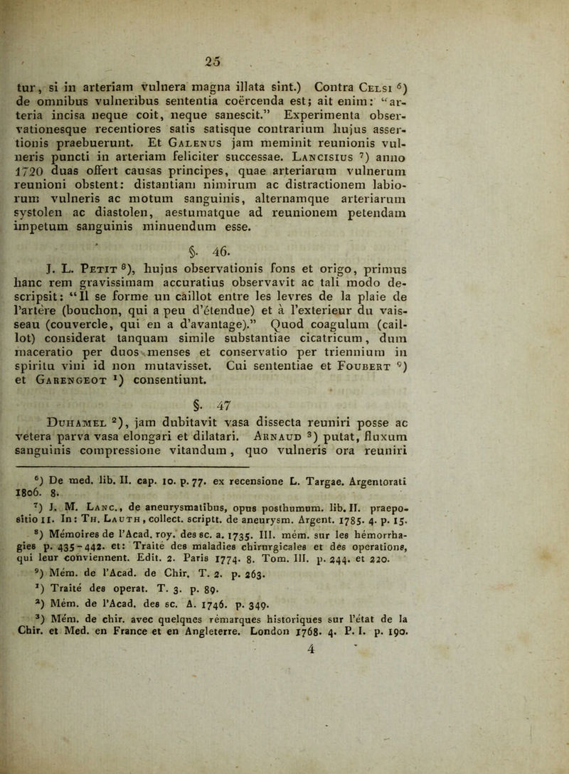 tur, si in arteriam vulnera magna illata sint.) Contra Celsi 6) de omnibus vulneribus sententia coercenda est; ait enim: “ar- teria incisa neque coit, neque sanescit.” Experimenta obser- vationesque recentiores satis satisque contrarium hujus asser- tionis praebuerunt. Et Galenus jam meminit reunionis vul- neris puncti in arteriam feliciter successae. Lancisius 7) anno 1720 duas offert causas principes, quae arteriarum vulnerum reunioni obstent: distantiam nimirum ac distractionem labio- rum vulneris ac motum sanguinis, alternamque arteriarum systolen ac diastolen, aestumatque ad reunionem petendam impetum sanguinis minuendum esse. §• 46. J. L. Petit8 9), hujus observationis fons et origo, primus hanc rem gravissimam accuratius observavit ac tali modo de- scripsit: “II se forme un caillot entre les levres de la plaie de Par tere (bouchon, qui a peu d’etendue) et a 1’exterieur du vais- seau (couvercle, qui en a d’avantage).” Quod coagulum (cail- lot) considerat tanquam simile substantiae cicatricum, dum maceratio per duos menses et conservatio per triennium in spiritu vini id non mutavisset. Cui sententiae et Foubert Cj) et Garengeot l) consentiunt. §. 47 Duhamel 2), jam dubitavit vasa dissecta reuniri posse ac vetera parva vasa elongari et dilatari. Arnaud 3) putat, fluxum sanguinis compressione vitandum, quo vulneris ora reuniri 6) De med. lib. II. cap. io. p. 77. ex recensione L. Targae. Argentorati I806. 8. 7) J. M. Lanc., de aneurysmatibus, opus posthumum, lib. II. praepo- sitio 11. In: Th. Lauth , collect. scriptt. de aneurysm. Argent. 1785. 4- p. 15. 8) Memoires de l’Acad. roy. des sc. a. 1735. III. mem. sur les hemorrba- gies p. 435-442. et: Traite des maladies chirurgicales et des operatione, qui leur conviennent. Edit. 2. Paris 1774. 8* Tom. III. p. 244. et 220. 9) Mem. de 1’Acad. de Chir. T. 2. p. 263. *) Traite des operat. T. 3. p. 89. a) Mem. de 1’Acad. dee 6C. A. 1746. p. 349. 3) Mem. de chir. avec quelques remarques historiques sur 1’etat de Ia Chir. et Med. en France et en Angleterre. London 1768* 4- P* !• P* 190. 4