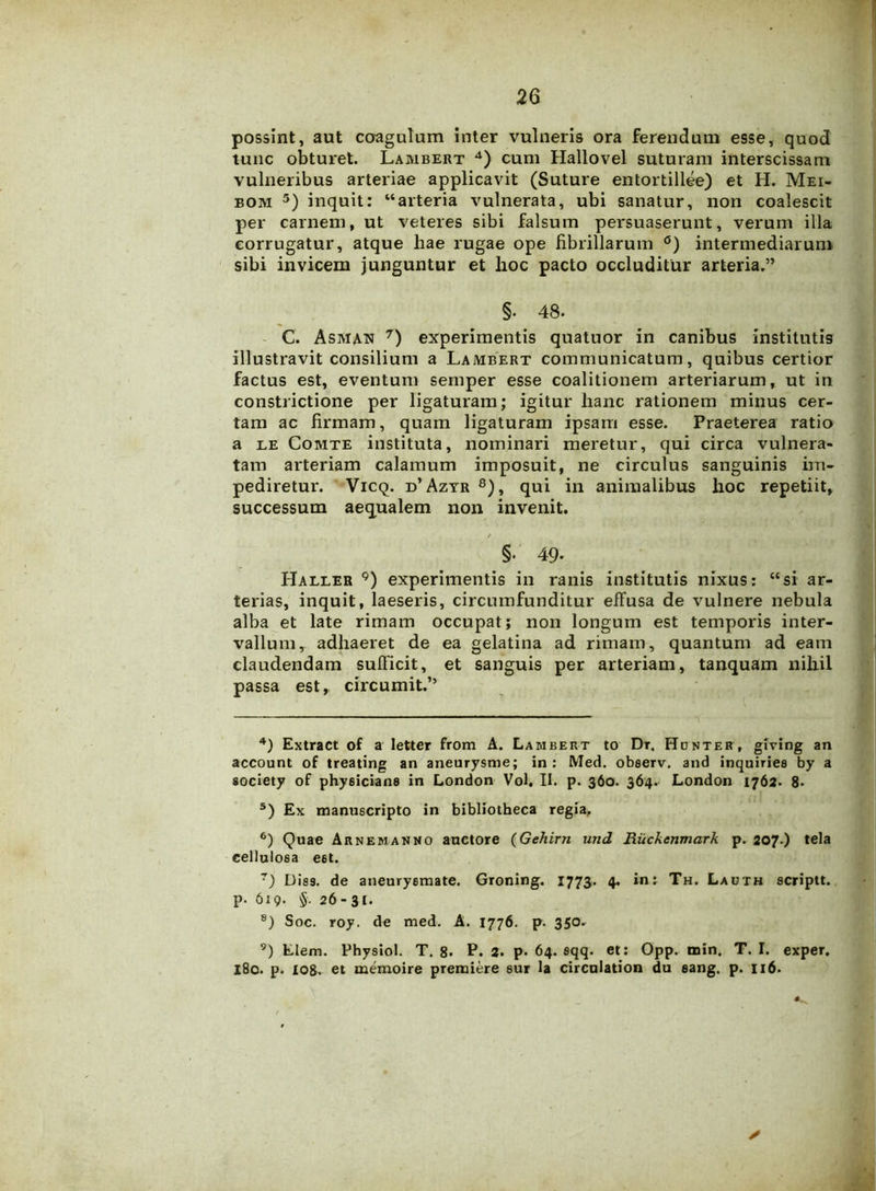possint, aut coagulum inter vulneris ora ferendum esse, quod tunc obturet. Lambert 4) cum Hallovel suturam interscissam vulneribus arteriae applicavit (Suture entortillee) et H. Mei- bom 5 6) inquit: “arteria vulnerata, ubi sanatur, non coalescit per carnem, ut veteres sibi falsum persuaserunt, verum illa corrugatur, atque hae rugae ope fibrillarum °) intermediarum sibi invicem junguntur et hoc pacto occluditur arteria.” §. 48. C. Asman 7) experimentis quatuor in canibus institutis illustravit consilium a Lambert communicatum, quibus certior factus est, eventum semper esse coalitionem arteriarum, ut in constrictione per ligaturam; igitur hanc rationem minus cer- tam ac firmam, quam ligaturam ipsam esse. Praeterea ratio a le Comte instituta, nominari meretur, qui circa vulnera- tam arteriam calamum imposuit, ne circulus sanguinis im- pediretur. Vicq. d’Azyr 8), qui in animalibus hoc repetiit, successum aequalem non invenit. §. 49. Haller 9) experimentis in ranis institutis nixus: “si ar- terias, inquit, laeseris, circumfunditur effusa de vulnere nebula alba et late rimam occupat; non longum est temporis inter- vallum y adhaeret de ea gelatina ad rimam, quantum ad eam claudendam sufficit, et sanguis per arteriam, tanquam nihil passa est, circumit.” 4) Extract of a letter from A. Lambert to Dr. Honter, giving an account of treating an aneurysme; in: Med. obeerv. and inquiries by a society of physiciane in London Vol. II. p. 360. 364. London 1762. 8* 5) Ex manuscripto in bibliotheca regia, 6) Quae Arnemanno auctore (Gehirn und Ruckcnmark p. 207.) tela cellulosa e6t. r) Diss. de aneurysmate. Groning. 1773. 4. in: Th. Ladth scriptt. p. 619. §. 26-31. 8) Soc. roy. de med. A. 1776. p. 350. 9) Elem. Physiol. T. 8* P. 2. p. 64. sqq. et: Opp. min. T. I. exper. 180. p. 108. et memoire premiere sur la circulation du eang. p. 116. y