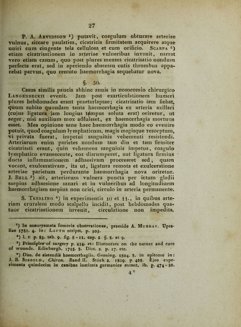 P. A. Arvidsson *) putavit, coagulum obturare arteriae vulnus, siccare paulatim, cicatricis firmitatem acquirere atque uniri cum cingente tela cellulosa et cum orificio. Scarpa * 2) etiam cicatrisationem in arteriae vulneribus invenit, narrat vero etiam casum , quo post plures menses cicatrisatio nondum perfecta erat, sed in aperiendo abscessu cutis thrombus appa- rebat parvus, quo remoto haemorrhagia sequebatur nova. / §. 50. Casus similis paucis abhinc annis in nosocomio chirurgico Langenbeckii evenit. Jam post exarticulationem humeri plures hebdomades erant praeterlapsae; cicatrisatio iam fiebat, quum subito quondam tanta haemorrhagia ex arteria axillari (cujus ligatura jam longius tempus soluta erat) oriretur, ut aeger, nisi auxilium mox adfuisset, ex haemorrhagia mortuus esset. Mea opinione sane haec haemorrhagia modo eo evenire potuit, quod coagulum lymphaticum, magis magisque resorptum, vi privata fuerat, impetui sanguinis vehementi resistendi. Arteriarum enim parietes nondum tam diu et tam firmiter cicatrisati erant, quin vehemens sanguinis impetus, coagulo lymphatico evanescente, eos disrumperet, aut ligatura firmius ducta inflammationem adhaesivam procrearet sed, quam vocant, exulcerativam, ita ut, ligatura remota et exulceratione arteriae parietum perdurante haemorrhagia nova oriretur. J. Bell 3) ait, arteriarum vulnera puncta per ictum gladii saepius adhaesione sanari et in vulneribus ad longitudinem haemorrhagiam saepius non oriri, circulo in arteria permanente. S. Treslikg 4) in experimentis i0 et 11., in quibus arte- riam cruralem modo scalpello incidit, post hebdomades qua- tuor cicatrisationem invenit, circulatione non impedita. r) In aneurysmata femoris observationes, praeside A. Muruay. Upsa- liae 1781. 4- in: Lauth scriptt. p. 503. 2) 1. c p. 83- tab. 9- %• 8- II. cap. 2 jj. 8- et 9. 3) Principies of 6urgery p. 434. et: Discourses on the nature and cure of wounds. Edjnburgh. 1795. 8* Disc. 2. p. 27. etc. 4) Diss. de sistendis baemorThagiis. Groning. 1804. 8- in epitome in: J. B. Siebold , Chiron. Band II. Stiick 2. 1809. p. 468- Ejus expe- rimenta quindecim in canibns instituta germanice extant. ib. p. 474-86. 4*