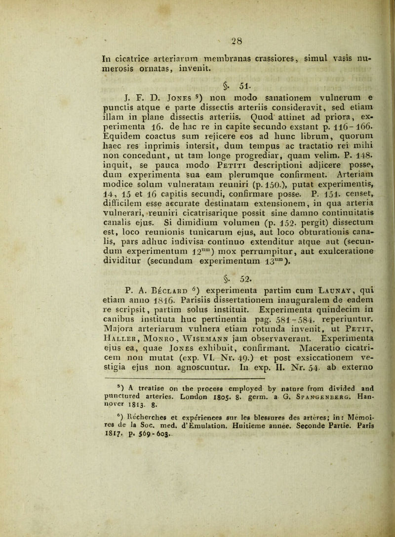 In cicatrice arteriarum membranas crassiores, simul vasis nu- merosis ornatas, invenit. §• 51. J. F. D. Jones 5) non modo sanationem vulnerum e punctis atque e parte dissectis arteriis consideravit, sed etiam illam in plane dissectis arteriis. Quod attinet ad priora, ex- perimenta 16. de hac re in capite secundo exstant p. Il6~l66. Equidem coactus sum rejicere eos ad liunc librum, quorum liaec res inprimis intersit, dum tempus ac tractatio rei mihi non concedunt, ut tam longe progrediar, quam velim. P. 148. inquit, se pauca modo Petiti descriptioni adjicere posse, dum experimenta sua eam plerumque confirment. Arteriam modice solum vulneratam reuniri (p. 150 ), putat experimentis, 14, 15 et 16 capitis secundi, confirmare posse. P. 151* censet, difficilem esse accurate destinatam extensionem, in qua arteria vulnerari, reuniri cicatrisarique possit sine damno continuitatis canalis ejus. Si dimidium volumen (p. 152» pergit) dissectum est, loco reunionis tunicarum ejus, aut loco obturationis cana- lis, pars adhuc indivisa continuo extenditur atque aut (secun- dum experimentum 12ura) mox perrumpitur, aut exulceratione dividitur (secundum experimentum 13um). §• 52. P. A. Beclard 6) experimenta partim cum Launay, qui etiam anno 1816. Parisiis dissertationem inauguralem de eadem re scripsit, partim solus instituit. Experimenta quindecim in canibus instituta huc pertinentia pag. 581-584. reperiuntur. Majora arteriarum vulnera etiam rotunda invenit, ut Petit, Haller, Monro, Wisemann jam observaverant. Experimenta ejus ea, quae Jones exhibuit, confirmant. Maceratio cicatri- cem non mutat (exp. VI. Nr. 49.) et post exsiccationem ve- stigia ejus non agnoscuntur. In exp. II. Nr. 54- ab externo 5) A troatise on tbe procees employed by nature from divided and punctured arteries. London 1805. 8- germ. a G. Spangenberg. Han- nover 1813. g. 6) Recherches et expe'riencea aur lea bleaeurea des arteres; in: Memoi- ree de la Soc. med. d’Emulation. Huitieme annee. Seconde Partie. Paris I817. p. 569-603.