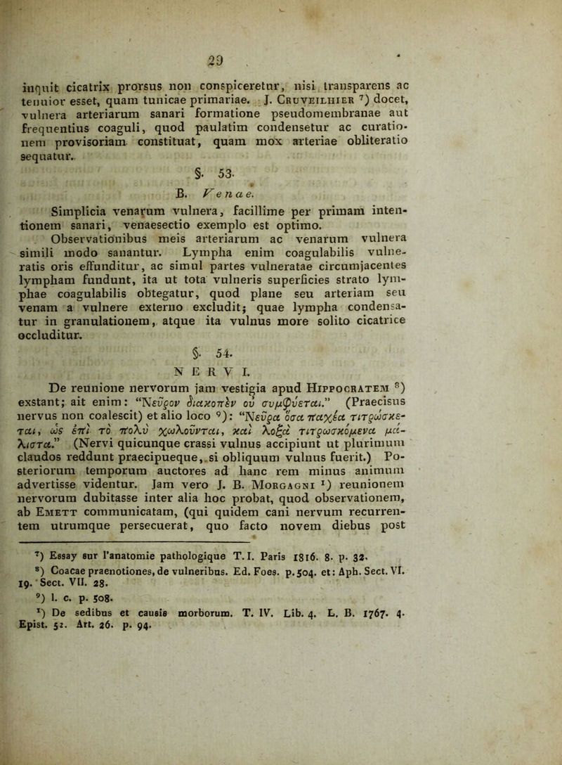 inquit cicatrix prorsus non conspiceretur, nisi transp arens ac tenuior esset, quam tunicae primariae. J. Cruveiliiier 7) docet, •vulnera arteriarum sanari formatione pseudomembranae aut frequentius coaguli, quod paulatim condensetur ac curatio- nem provisoriam constituat, quam mox arteriae obliteratio sequatur. §. 53- . B. Venae. Simplicia venarum vulnera, facillime per primam inten- tionem sanari, venaesectio exemplo est optimo. Observationibus meis arteriarum ac venarum vulnera simili modo sanantur. Lympha enim coagulabilis vulne- ratis oris effunditur, ac simul partes vulneratae circumjacentes lympham fundunt, ita ut tota vulneris superficies strato lym- phae coagulabilis obtegatur, quod plane seu arteriam seu venam a vulnere externo excludit; quae lympha condensa- tur in granulationem, atque ita vulnus more solito cicatrice occluditur. §• 54. N E R V L De reunione nervorum jam vestigia apud Hippocratem 8) exstant; ait enim: “Nevgov Sicucottsv ov av^vercu.” (Praecisus nervus non coalescit) et alio loco 9): “Nevgct oacntci%ect rirguiaxe- T at, CJS S7ti T 0 7toXv %Oo\ovVTCll, XCU \o£jd TlTgOJCrXO/XEVCt fj-ct- XtaTci? (Nervi quicunque crassi vulnus accipiunt ut plurimum claudos reddunt praecipueque,.si obliquum vulnus fuerit.) Po- steriorum temporum auctores ad hanc rem minus animum advertisse videntur. Jam vero J. B. Morgagni *) reunionem nervorum dubitasse inter alia hoc probat, quod observationem, ab Emett communicatam, (qui quidem cani nervum recurren- tem utrumque persecuerat, quo facto novem diebus post 7) Essay sur Panatomie pathologique T. I. Paris I8l6. 8- p. 32« 8) Coacae praenotiones, de vulneribus. Ed. Foes. p.504. et: Aph. Sect. VI. 19. Sect. VII. 28. 9) 1. c. p. 508. x) De sedibus et causis morborum. T. IV. Lib. 4. L. B. 1767. 4- Epist. 52. Art. 26. p. 94.